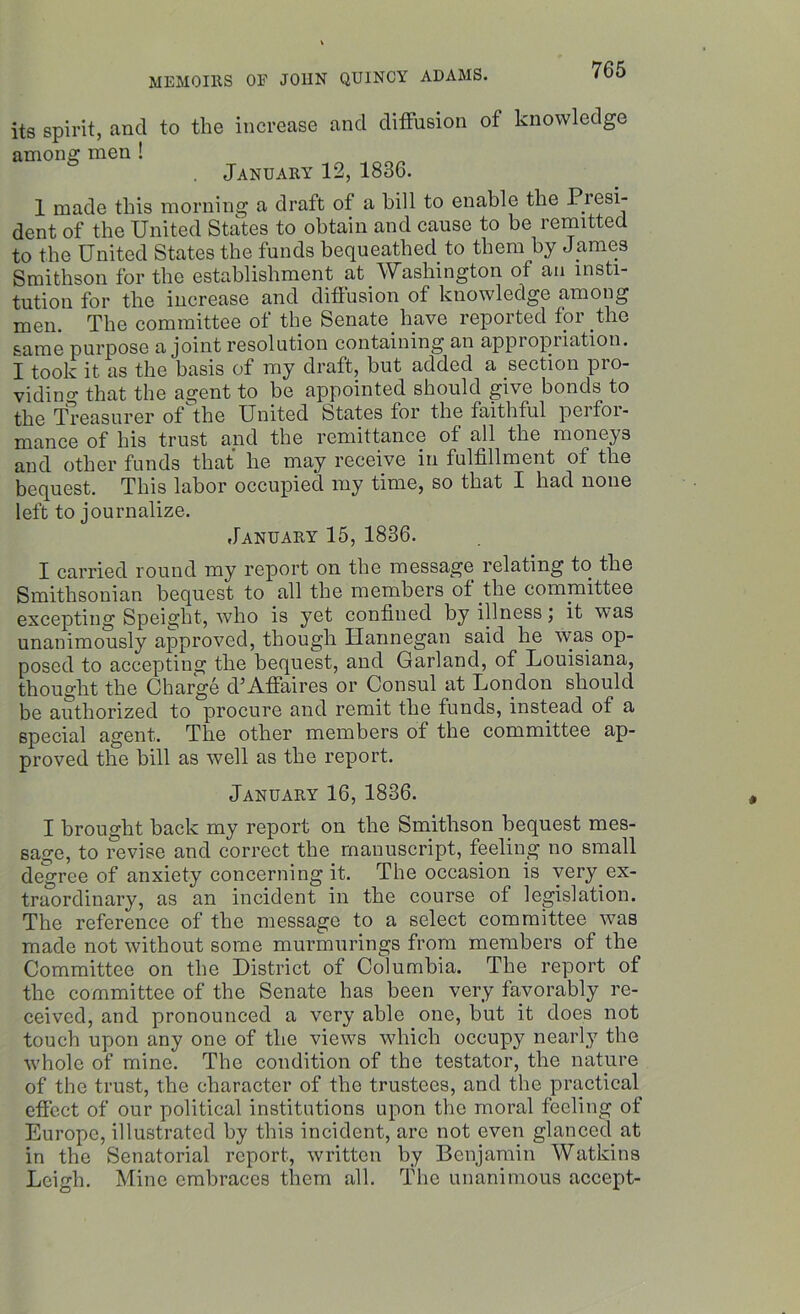 its spirit, and to the increase and diffusion of knowledge among men ! January 12, 1836. 1 made this morning a draft of a bill to enable the Presi- dent of the United States to obtain and cause to be remitted to the United States the funds bequeathed to them by James Smithson for the establishment at Washington of an insti- tution for the increase and diffusion of knowledge among men. The committee of the Senate have reported for the same purpose a joint resolution containing an appi opiiation. I took it. as the basis of my draft, but added a section pro- viding that the agent to be appointed should give bonds to the Treasurer of the United States for the faithful perfor- mance of his trust and the remittance of all the moneys and other funds that he may receive in fulfillment of the bequest. This labor occupied my time, so that I had none left to journalize. January 15, 1836. I carried round my report on the message relating to the Smithsonian bequest to all the members of the committee excepting Speight, who is yet confined by illness; it was unanimously approved, though Hannegan said he was op- posed to accepting the bequest, and Garland, of Louisiana, thought the Charge d’Affaires or Consul at London should be authorized to procure and remit the funds, instead of a special agent. The other members of the committee ap- proved the bill as well as the report. January 16, 1836. I brought back my report on the Smithson bequest mes- sage, to revise and correct the manuscript, feeling no small degree of anxiety concerning it. The occasion is very ex- traordinary, as an incident in the course of legislation. The reference of the message to a select committee was made not without some murmurings from members of the Committee on the District of Columbia. The report of the committee of the Senate has been very favorably re- ceived, and pronounced a very able one, but it does not touch upon any one of the views which occupy nearly the whole of mine. The condition of the testator, the nature of the trust, the character of the trustees, and the practical effect of our political institutions upon the moral feeling of Europe, illustrated by this incident, arc not even glanced at in the Senatorial report, written by Benjamin Watkins Leigh. Mine embraces them all. The unanimous accept-