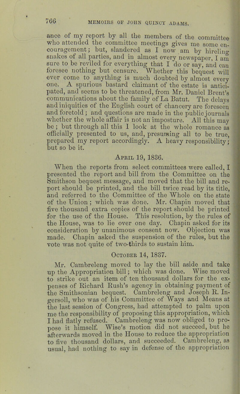 ance of my report by all the members of the committee who attended the committee meetings gives me some en- couragement; but, slandered as I now am by hireling snakes of all parties, and in almost every newspaper, I am sure to be reviled for everything that I do or say, and can foresee nothing but censure. Whether this bequest will ever come to anything is much doubted by almost every one. A spurious bastard claimant of the estate is antici- pated, and seems to be threatened, from Mr. Daniel Brent’s communications about the family of La Batut. The delays and iniquities of the English court of chancery are foreseen and foretold ; and questions are made in the public journals whether the whole affair is not an imposture. All this may be; but through all this I look at the whole romance as officially presented to us, and, presuming all to be true, prepared my report accordingly. A heavy responsibility; but so be it. April 19, 1836. When the reports from select committees were called, I presented the report and bill from the Committee on the Smithson bequest message, and moved that the bill and re- port should be printed, and the bill twice read by its title, and referred to the Committee of the Whole on the state of the Union ; which was done. Mr. Chapin moved that five thousand extra copies of the report should be printed for the use of the House. This resolution, by the rules of the House, was to lie over one day. Chapin asked for its consideration by unanimous consent now. Objection was made. Chapin asked the suspension of the rules, but the vote was not quite of two-tliirds to sustain him. October 14, 1837. Mr. Cambreleng moved to lay the bill aside and take up the Appropriation bill; which was done. Wise moved to strike out an item of ten thousand dollars for the ex- penses of Richard Rush’s agency in obtaining payment of the Smithsonian bequest. Cambreleng and Joseph R. In- gersoll, who was of his Committee of Ways and Means at the last session of Congress, had attempted to palm upou me the responsibility of proposing this appropriation, which I had flatly refused. Cambreleng was now obliged to pro- pose it himself. Wise’s motion did not succeed, but he afterwards moved in the House to reduce the appropriation to five thousand dollars, and succeeded. Cambreleng, as usual, had nothing to say in defense of the appropriation