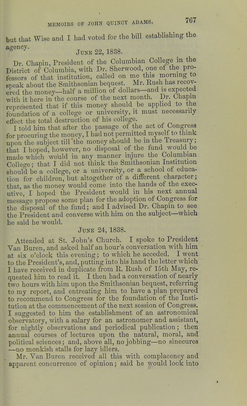 but that Wise and I bad voted for the bill establishing the agency. June 22, 1838. Dr. Chapin, President of the Columbian College in the District of Columbia, with Dr. Sherwood, one of the pro- fessors of that institution, called on me this morning to epeak about the Smithsonian bequest. Mr. Rush has recov- ered the money—half a million of dollars—and is expected with it here in the course of the next month. Dr. Chapin represented that if this money should be applied to the foundation of a college or university, it must necessarily effect the total destruction of his college. I told him that after the passage of the act of Congress for procuring the money, I had not permitted myself to think upon the subject till ’the money should be in the Treasury; that I hoped, however, no disposal of the fund would be made which, would in any manner injure the Columbian College; that I did not think the Smithsonian Institution should be a college, or a university, or a school of educa- tion for children, but altogether of a different character; that, as the money would come into the hands of the exec- utive, I hoped the President would in his next annual message propose some plan for the adoption of Congress for the disposal of the fund; and I advised Dr. Chapin to see the President and converse with him on the subject—which he said he would. June 24, 1838. Attended at St. John’s Church. I spoke to President Van Buren, and asked half an hour’s conversation with him at six o’clock this evening; to which he acceded. I went to the President’s, and, putting into his hand the letter which I have received in duplicate from R. Rush of 15th May, re- quested him to read it. I then had a conversation of nearly two hours with him upon the Smithsonian bequest, referring to my report, and entreating him to have a plan prepared to recommend to Congress for the foundation of the Insti- tution at the commencement of the next session of Congress. I suggested to him the establishment of an astronomical observatory, with a salary for an astronomer and assistant, for nightly observations and periodical publication; then annual courses of lectures upon the natural, moral, and political sciences; and, above all, no jobbing—no sinecures —no monkish stalls for lazy idlers. Mr. Van Buren received all this with complacency and apparent concurrence of opinion; said he would look into