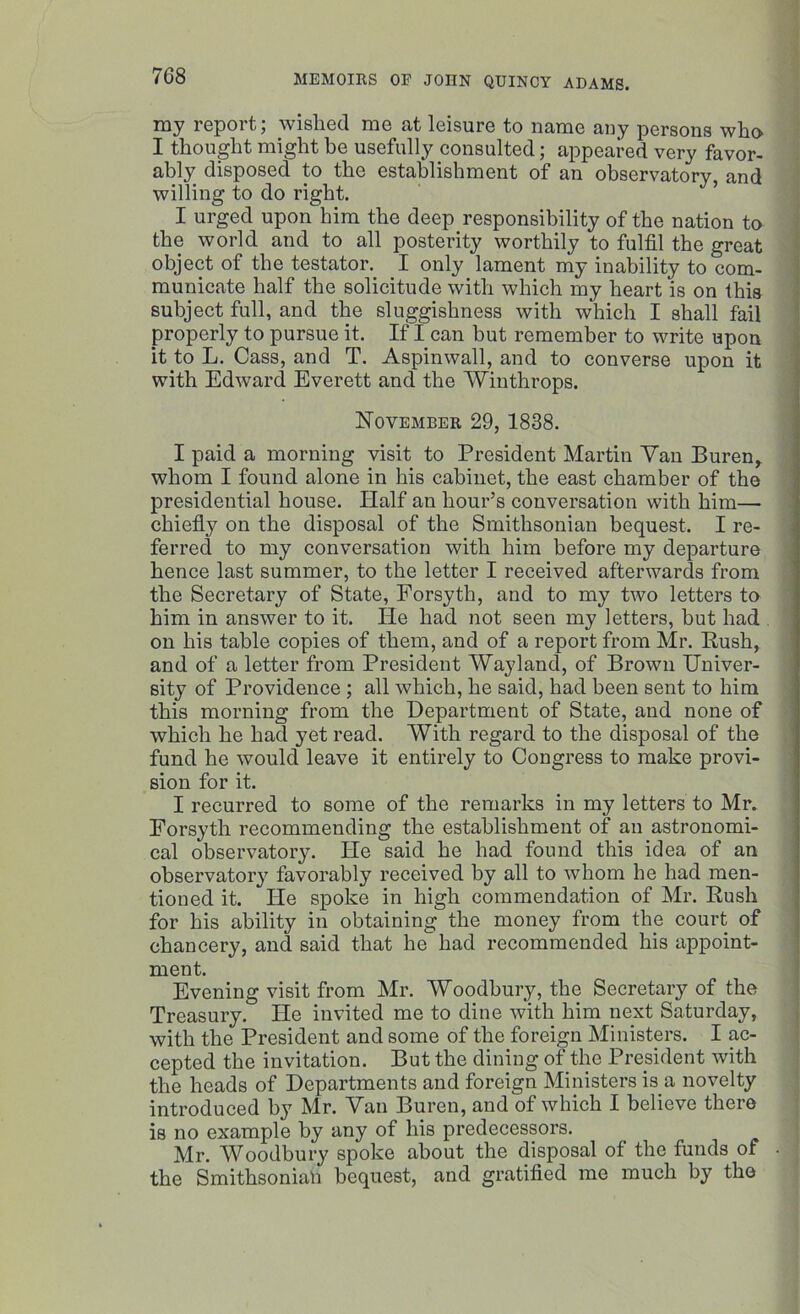 my report; wished me at leisure to name any persons who I thought might be usefully consulted; appeared very favor- ably disposed to the establishment of an observatory, and willing to do right. I urged upon him the deep responsibility of the nation to the world and to all posterity worthily to fulfil the great object of the testator. I only lament my inability to com- municate half the solicitude with which my heart is on this subject full, and the sluggishness with which I shall fail properly to pursue it. If I can but remember to write upon it to L. Cass, and T. Aspinwall, and to converse upon it with Edward Everett and the Winthrops. November 29, 1838. I paid a morning visit to President Martin Van Buren, whom I found alone in his cabinet, the east chamber of the presidential house. Half an hour’s conversation with him— chiefly on the disposal of the Smithsonian bequest. I re- ferred to my conversation with him before my departure hence last summer, to the letter I received afterwards from the Secretary of State, Forsyth, and to my two letters to him in answer to it. lie had not seen my letters, but had on his table copies of them, and of a report from Mr. Bush, and of a letter from President Wayland, of Brown Univer- sity of Providence ; all which, he said, had been sent to him this morning from the Department of State, and none of which he had yet read. With regard to the disposal of the fund he would leave it entirely to Congress to make provi- sion for it. I recurred to some of the remarks in my letters to Mr. Forsyth recommending the establishment of an astronomi- cal observatory. He said he had found this idea of an observatory favorably received by all to whom he had men- tioned it. He spoke in high commendation of Mr. Bush for his ability in obtaining the money from the court of chancery, and said that he had recommended his appoint- ment. Evening visit from Mr. Woodbury, the Secretary of the Treasury. He invited me to dine with him next Saturday, with the President and some of the foreign Ministers. I ac- cepted the invitation. But the dining of the President with the heads of Departments and foreign Ministers is a novelty introduced by Mr. Van Buren, and of which I believe there is no example by any of his predecessors. Mr. Woodbury spoke about the disposal of the funds of • the Smithsonian bequest, and gratified me much by the