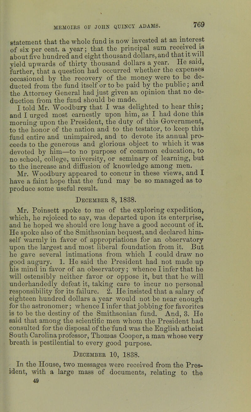statement that the whole fund is now invested at an interest of six per cent, a year; that the principal sum received is about five hundred and eight thousand dollars, and that it will yield upwards of thirty thousand dollars a year. He said, further, that a question had occurred whether the expenses occasioned by the recovery of the money were to be de- ducted from the fund itself or to be paid by the public; and the Attorney General had just given an opinion that no de- duction from the fund should be made. I told Mr. Woodbury that I was delighted to hear this; and I urged most earnestly upon him, as I had done this morning upon the President, the duty of this Government, to the honor of the nation and to the testator, to keep this fund entire and unimpaired, and to devote its annual pro- ceeds to the generous and glorious object to which it was devoted by him—to no purpose of common education, to no school, college, university, or seminary of learning, but to the increase and diffusion of knowledge among men. Mr. Woodbury appeared to concur in these views, and I have a faint hope that the fund may be so managed as to produce some useful result. December 8, 1838. Mr. Poinsett spoke to me of the exploring expedition, which, he rejoiced to say, was departed upon its enterprise, and he hoped we should ere long have a good account of it. He spoke also of the Smithsonian bequest, and declared him- self warmly in favor of appropriations for an observatory upon the largest and most liberal foundation from it. But he gave several intimations from which I could draw no good augury. 1. He said the President had not made up his mind in favor of an observatory; whence I infer that he will ostensibly neither favor or oppose it, but that he will underhandedly defeat it, taking care to incur no personal responsibility for its failure. 2. He insisted that a salary of eighteen hundred dollars a year would not be near enough for the astronomer; whence I infer that jobbing for favorites is to be the destiny of the Smithsonian fund. And, 3. He said that among the scientific men whom the President had consulted for the disposal of the fund was the English atheist South Carolina professor, Thomas Cooper, a man whose very breath is pestilential to every good purpose. December 10, 1838. In the House, two messages were received from the Pres- ident, with a large mass of documents, relating to the 49