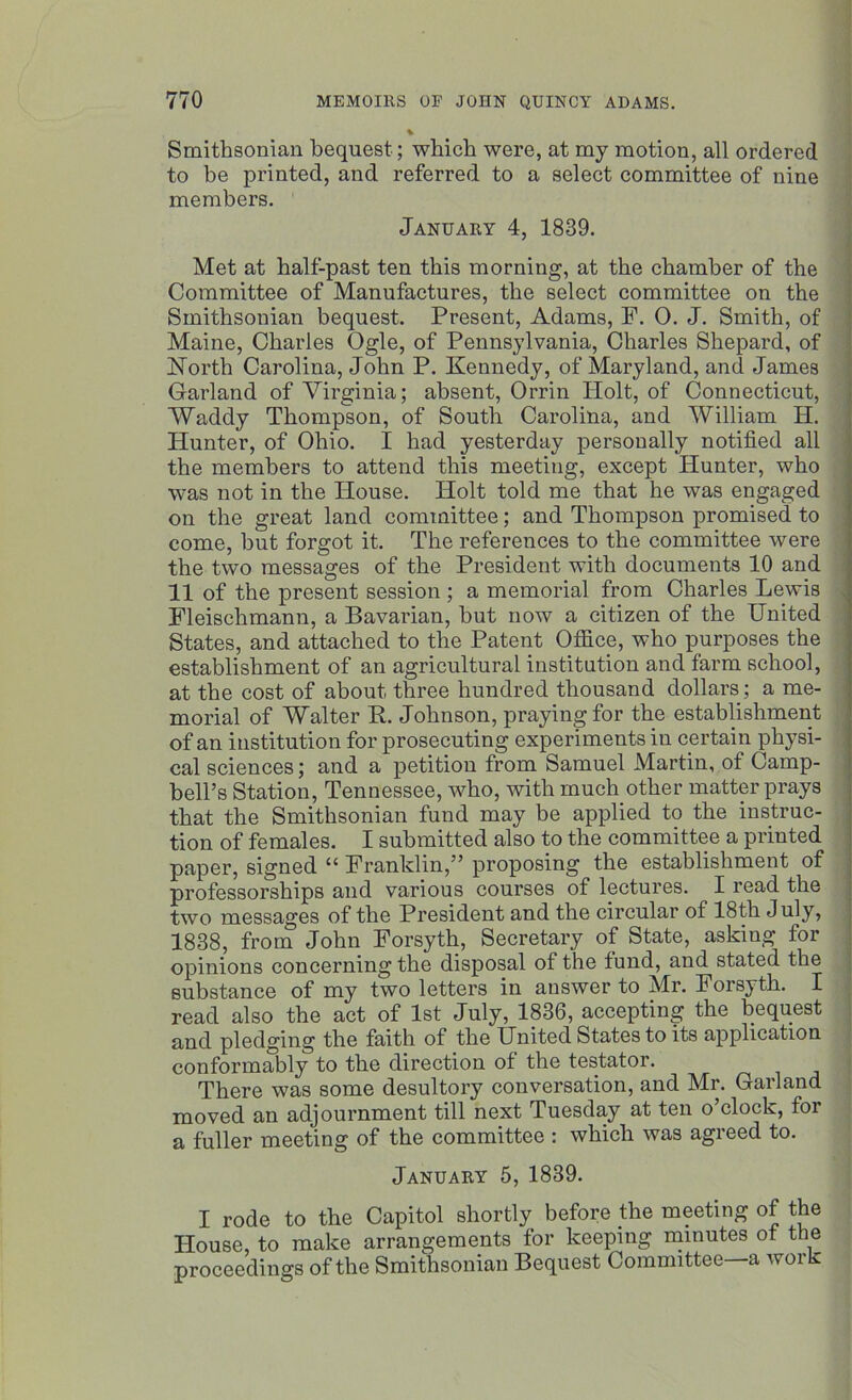 Smithsonian bequest; which were, at my motion, all ordered to be printed, and referred to a select committee of nine members. January 4, 1839. Met at half-past ten this morning, at the chamber of the Committee of Manufactures, the select committee on the Smithsonian bequest. Present, Adams, F. 0. J. Smith, of Maine, Charles Ogle, of Pennsylvania, Charles Shepard, of North Carolina, John P. Kennedy, of Maryland, and James Garland of Virginia; absent, Orrin Holt, of Connecticut, Waddy Thompson, of South Carolina, and William H. Hunter, of Ohio. I had yesterday personally notified all the members to attend this meeting, except Hunter, who was not in the House. Holt told me that he was engaged on the great land committee; and Thompson promised to come, but forgot it. The references to the committee were the two messages of the President with documents 10 and 11 of the present session ; a memorial from Charles Lewis Fleischmann, a Bavarian, but now a citizen of the United States, and attached to the Patent Office, who purposes the establishment of an agricultural institution and farm school, at the cost of about three hundred thousand dollars; a me- morial of Walter R. Johnson, praying for the establishment of an institution for prosecuting experiments iu certain physi- cal sciences; and a petition from Samuel Martin, of Camp- bell’s Station, Tennessee, who, with much other matter prays that the Smithsonian fund may be applied to the instruc- tion of females. I submitted also to the committee a printed paper, signed “ Franklin,” proposing the establishment of professorships and various courses of lectures. I read the two messages of the President and the circular of 18th July, 1838, from John Forsyth, Secretary of State, asking for opinions concerning the disposal of the fund, and stated the substance of my two letters in answer to Mr. Forsyth. I read also the act of 1st July, 1836, accepting the bequest and pledging the faith of the United States to its application conformably to the direction of the testator. There was some desultory conversation, and Mr. Garland moved an adjournment till next Tuesday at ten o’clock, for a fuller meeting of the committee : which was agreed to. January 5, 1839. I rode to the Capitol shortly before the meeting of the House, to make arrangements for keeping minutes of the proceedings of the Smithsonian Bequest Committee—a work