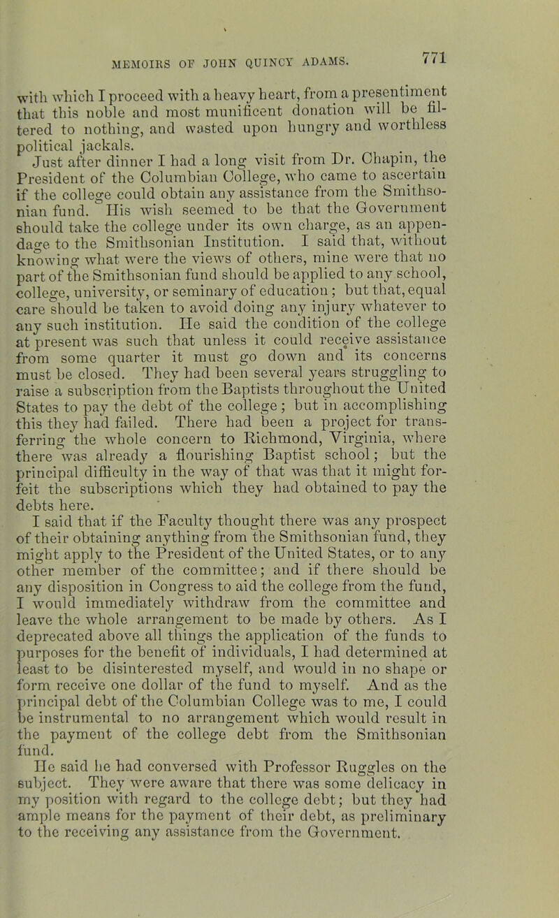 with which I proceed with a heavy heart, from a presentiment that this noble and most munificent donation will be fil- tered to nothing, and wasted upon hungry and worthless political jackals. Just after dinner I had a long visit lrom Dr. Chapin, the President of the Columbian College, who came to ascertain if the college could obtain any assistance from the Smithso- nian fund. Ilis wish seemed to be that the Government should take the college under its own charge, as an appen- dage to the Smithsonian Institution. I said that, without knowing what were the views of others, mine were that no part of the Smithsonian fund should be applied to any school, college, university, or seminary of education; but that, equal care should be taken to avoid doing any injury whatever to any such institution. He said the condition of the college at present was such that unless it could receive assistance from some quarter it must go down and its concerns must be closed. They had been several years struggling to raise a subscription from the Baptists throughout the United States to pay the debt of the college; but in accomplishing this they had failed. There had been a project for trans- ferring the -whole concern to Richmond, Virginia, where there was already a flourishing Baptist school; but the principal difficulty in the way of that was that it might for- feit the subscriptions which they had obtained to pay the debts here. I said that if the Faculty thought there was any prospect of their obtaining anything from the Smithsonian fund, they might apply to the President of the United States, or to any other member of the committee; and if there should be any disposition in Congress to aid the college from the fund, I would immediately withdraw from the committee and leave the whole arrangement to be made b}’ others. As I deprecated above all things the application of the funds to purposes for the benefit of individuals, I had determined at least to be disinterested myself, and would in no shape or form, receive one dollar of the fund to myself. And as the principal debt of the Columbian College was to me, I could be instrumental to no arrangement which would result in the payment of the college debt from the Smithsonian fund. He said he had conversed with Professor Ruggles on the subject. They were aware that there was some delicacy in my position with regard to the college debt; but they had ample means for the payment of their debt, as preliminary to the receiving any assistance from the Government.
