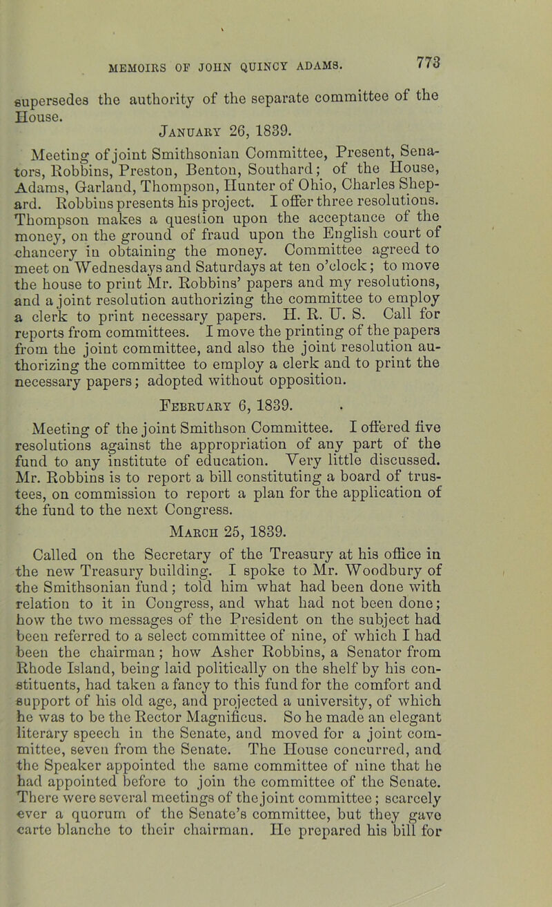supersedes the authority of the separate committee of the House. January 26, 1839. Meeting of joint Smithsonian Committee, Present, Sena- tors, llobbins, Preston, Benton, Southard; of the House, Adams, Garland, Thompson, Hunter of Ohio, Charles Shep- ard. Robbins presents his project. I offer three resolutions. Thompson makes a question upon the acceptance of the money, on the ground of fraud upon the English court of chancery in obtaining the money. Committee agreed to meet on Wednesdays and Saturdays at ten o’clock; to move the house to print Mr. Robbins’ papers and my resolutions, and a joint resolution authorizing the committee to employ a clerk to print necessary papers. IT. R. U. S. Call for reports from committees. I move the printing of the papers from the joint committee, and also the joint resolution au- thorizing the committee to employ a clerk and to print the necessary papers; adopted without opposition. February 6, 1839. Meeting of the joint Smithson Committee. I offered five resolutions against the appropriation of any part of the fund to any institute of education. Very little discussed. Mr. Robbins is to report a bill constituting a board of trus- tees, on commission to report a plan for the application of the fund to the next Congress. March 25, 1839. Called on the Secretary of the Treasury at his office in the new Treasury building. I spoke to Mr. Woodbury of the Smithsonian fund; told him what had been done with relation to it in Congress, and what had not been done; how the two messages of the President on the subject had been referred to a select committee of nine, of which I had been the chairman; how Asher Robbins, a Senator from Rhode Island, being laid politically on the shelf by his con- stituents, had taken a fancy to this fund for the comfort and support of his old age, and projected a university, of which he was to be the Rector Magnificus. So he made an elegant literary speech in the Senate, and moved for a joint com- mittee, seven from the Senate. The House concurred, and the Speaker appointed the same committee of nine that he had appointed before to join the committee of the Senate. There were several meetings of the joint committee; scarcely ever a quorum of the Senate’s committee, but they gave carte blanche to their chairman. He prepared his bill for