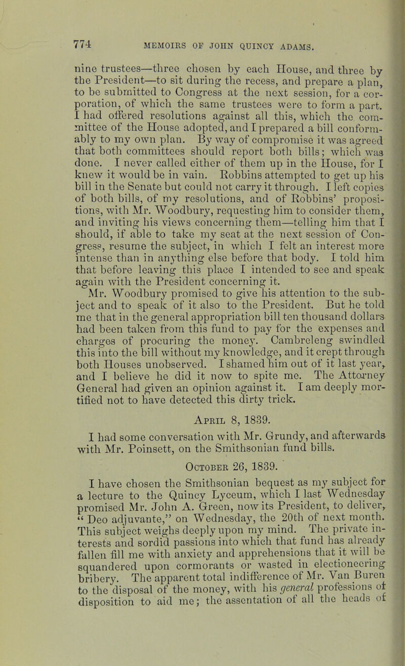 nine trustees—three chosen by each House, and three by the President—to sit during the recess, and prepare a plan, to be submitted to Congress at the next session, for a cor- poration, of which the same trustees were to form a part. I had offered resolutions against all this, which the com- mittee of the House adopted, and I prepared a bill conform- ably to my own plan. By way of compromise it was agreed that both committees should report both bills; which was done. I never called either of them up in the House, for I knew it would be in vain. Robbins attempted to get up his bill in the Senate but could not carry it through. I left copies of both bills, of my resolutions, and of Robbins’ proposi- tions, with Mr. Woodbury, requesting him to consider them, and inviting his views concerning them—telling him that I should, if able to take my seat at the next session of Con- gress, resume the subject, in which I felt an interest more intense than in anything else before that body. I told him that before leaving this place I intended to see and speak again with the President concerning it. Mr. Woodbury promised to give his attention to the sub- ject and to speak of it also to the President. But he told me that in the general appropriation bill ten thousand dollars had been taken from this fund to pay for the expenses and charges of procuring the money. Cambreleng swindled this into the bill without my knowledge, and it crept through both Houses unobserved. I shamed him out of it last year, and I believe he did it now to spite me. The Attorney General had given an opinion against it. I am deeply mor- tified not to have detected this dirty trick. April 8, 1839. I had some conversation with Mr. Grundy, and afterwards with Mr. Poinsett, on the Smithsonian fund bills. October 26, 1839. I have chosen the Smithsonian bequest as my subject for a lecture to the Quincy Lyceum, which I last Wednesday promised Mr. John A. Green, nowits President, to deliver, “ Deo adjuvante,” on Wednesday, the 20th of next month. This subject weighs deeply upon my mind. The private in- terests and sordid passions into which that fund has already fallen fill me with anxiety and apprehensions that jt wifi be squandered upon cormorants or wasted iu electioneering bribery. The apparent total indifference of Mr. Van Buren to the disposal of the money, with his general professions of disposition to aid me; the assentation of all the heads of