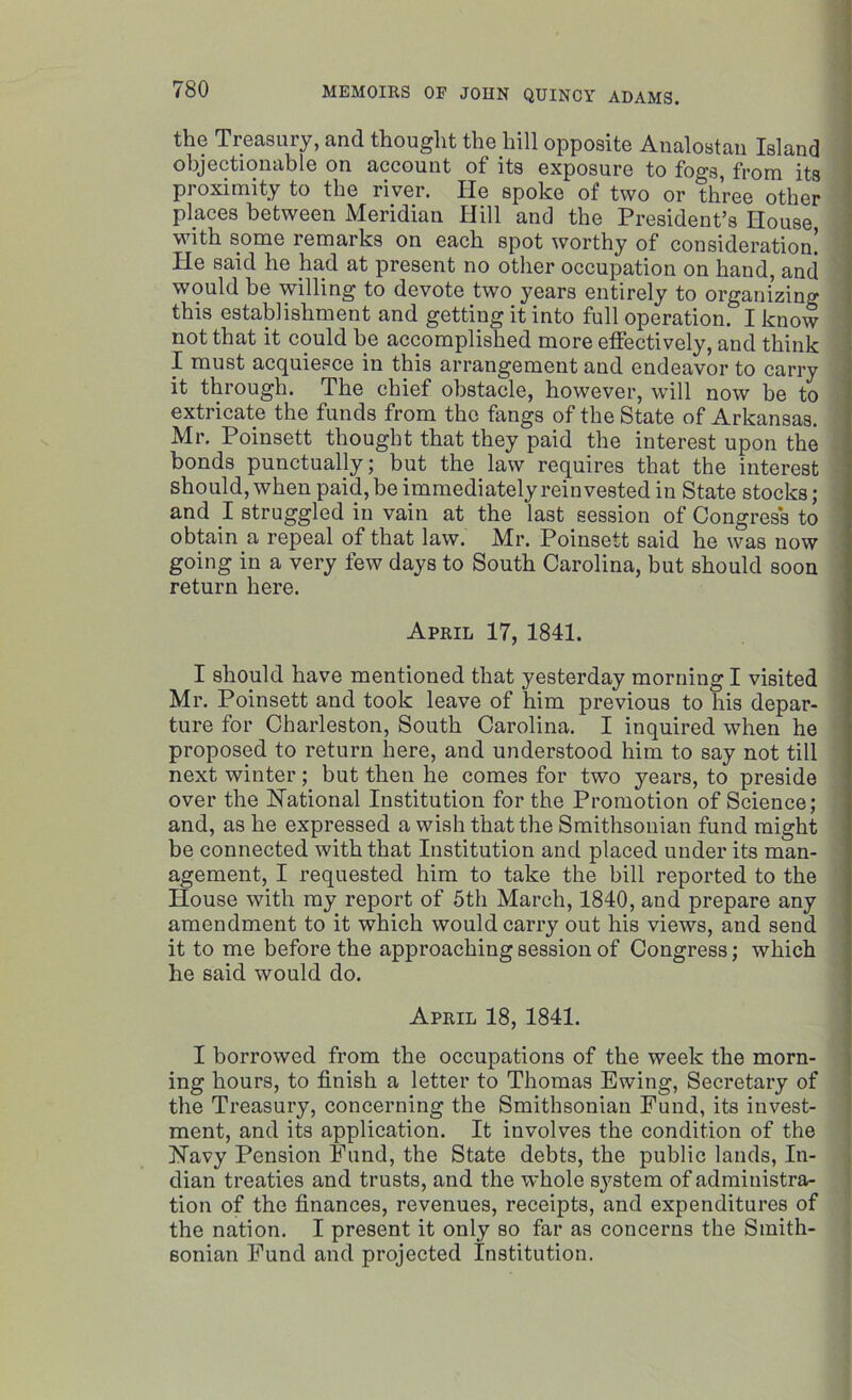 the Treasury, and thought the hill opposite Analostau Island objectionable on account of its exposure to fogs, from its proximity to the river. He spoke of two or three other places between Meridian Hill and the President’s House with some remarks on each spot worthy of consideration! He said he had at present no other occupation on hand, and would be willing to devote two years entirely to organizing this establishment and getting it into full operation. I know not that it could be accomplished more effectively, and think I must acquiesce in this arrangement and endeavor to carry it through. The chief obstacle, however, will now be to extricate the funds from the fangs of the State of Arkansas. Mr. Poinsett thought that they paid the interest upon the bonds punctually; but the law requires that the interest should, when paid, be immediately rein vested in State stocks; and I struggled in vain at the last session of Congress to obtain a repeal of that law. Mr. Poinsett said he was now going in a very few days to South Carolina, but should soon return here. April 17, 1841. I should have mentioned that yesterday morning I visited Mr. Poinsett and took leave of him previous to his depar- ture for Charleston, South Carolina. I inquired when he proposed to return here, and understood him to say not till next winter; but then he comes for two years, to preside over the National Institution for the Promotion of Science; and, as he expressed a wish that the Smithsonian fund might be connected with that Institution and placed under its man- agement, I requested him to take the bill reported to the House with ray report of 5th March, 1840, and prepare any amendment to it which would carry out his views, and send it to me before the approaching session of Congress; which he said would do. April 18, 1841. I borrowed from the occupations of the week the morn- ing hours, to finish a letter to Thomas Ewing, Secretary of the Treasury, concerning the Smithsonian Fund, its invest- ment, and its application. It involves the condition of the Navy Pension Fund, the State debts, the public lands, In- dian treaties and trusts, and the whole system of administra- tion of the finances, revenues, receipts, and expenditures of the nation. I present it only so far as concerns the Smith- sonian Fund and projected Institution.