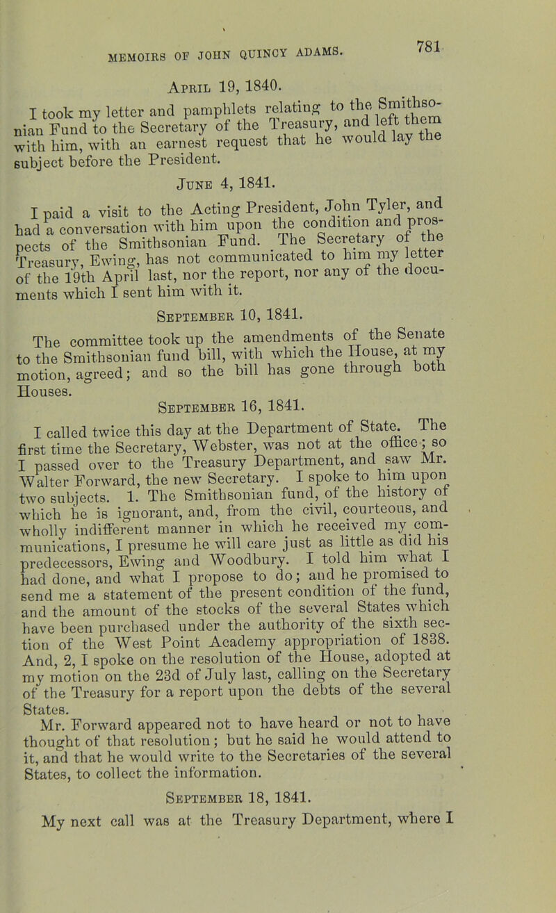 April 19, 1840. letter and pamphlets re>tinS to the Smithso- subject before the President. June 4, 1841. I paid a visit to the Acting President, John Tyler, and _ * .* _ i.:^ -fl-ia nnnrlit.mn nnfl T)FOS- ments which I sent him with it. September 10, 1841. of the 19th April last, nor the report, nor any of the docu- 'T'Vio pnmmittee took up the amendments of the Senate I called twice this day at the Department of State. The first time the Secretary, Webster, was not at the office; so I passed over to the Treasury Department, and saw Mr. Walter Forward, the new Secretary. I spoke to him upon two subjects. 1. The Smithsonian fund, of the history of which he is ignorant, and, from the civil, courteous, and wholly indifferent manner in which, he received my.com- rounications, I presume lie will care just as little as did Ins predecessors, Ewing and Woodbury. I told him what I had done, and what I propose to do; and. he piomised to send me a statement of the present condition of the fund, and the amount of the stocks of the several States which have been purchased under the authority of the sixth sec- tion of the West Point Academy appropriation of 1838. And, 2, I spoke on the resolution of the House, adopted at my motion on the 23d of July last, calling on the Secretary of the Treasury for a report upon the debts of the several States. Mr. Forward appeared not to have heard or not to have thought of that resolution ; but he said he would attend to it, and that he would write to the Secretaries of the several States, to collect the information. My next call was at the Treasury Department, where I September 18, 1841.