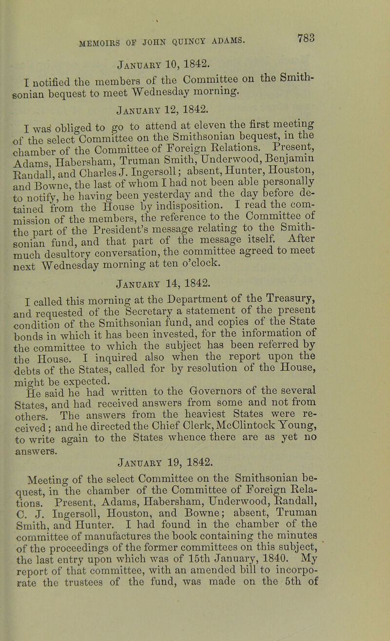 January 10, 1842. I notified the members of the Committee on the Smith- sonian bequest to meet Wednesday morning. January 12, 1842. I was obliged to go to attend at eleven the first meeting of the select Committee on the Smithsonian bequest, m the chamber of the Committee of Foreign Relations. Present, Adams Habersham, Truman Smith, Underwood, Benjamin Randall, and Charles J. Ingersoll; absent, Hunter, Houston, and Bowne, the last of whom I had not been able personally to notify, he having been yesterday and the day before de- tained from the House by indisposition. I read the com- mission of the members, the reference to the Committee of the part of the President’s message relating to the Smith- sonian fund, and that part of the message itself. After much desultory conversation, the committee agreed to meet next Wednesday morning at ten o’clock. January 14, 1842. I called this morning at the Department of the Treasury, and requested of the Secretary a statement of the piesent condition of the Smithsonian fund, and copies of the State bonds in which it has been invested, for the information of the committee to which the subject has been referred by the House. I inquired also when the report upon the debts of the States, called for by resolution of the House, might he expected. He said he had written to the Governors of the several States, and had received answers from some and not from others! The answers from the heaviest States were re- ceived'; and he directed the Chief Clerk, McClintock Young, to write again to the States whence there are as yet no answers. January 19, 1842. Meeting of the select Committee on the Smithsonian be- quest, in the chamber of the Committee of Foreign Rela- tions. Present, Adams, Habersham, Underwood, Randall, C. J. Ingersoll, Houston, and Bowne; absent, Truman Smith, and Hunter. I had found in the chamber of the committee of manufactures the hook containing the minutes of the proceedings of the former committees on this subject, the last entry upon which was of 15th January, 1840. My report of that committee, with an amended bill to incorpo- rate the trustees of the fund, was made on the 5th of