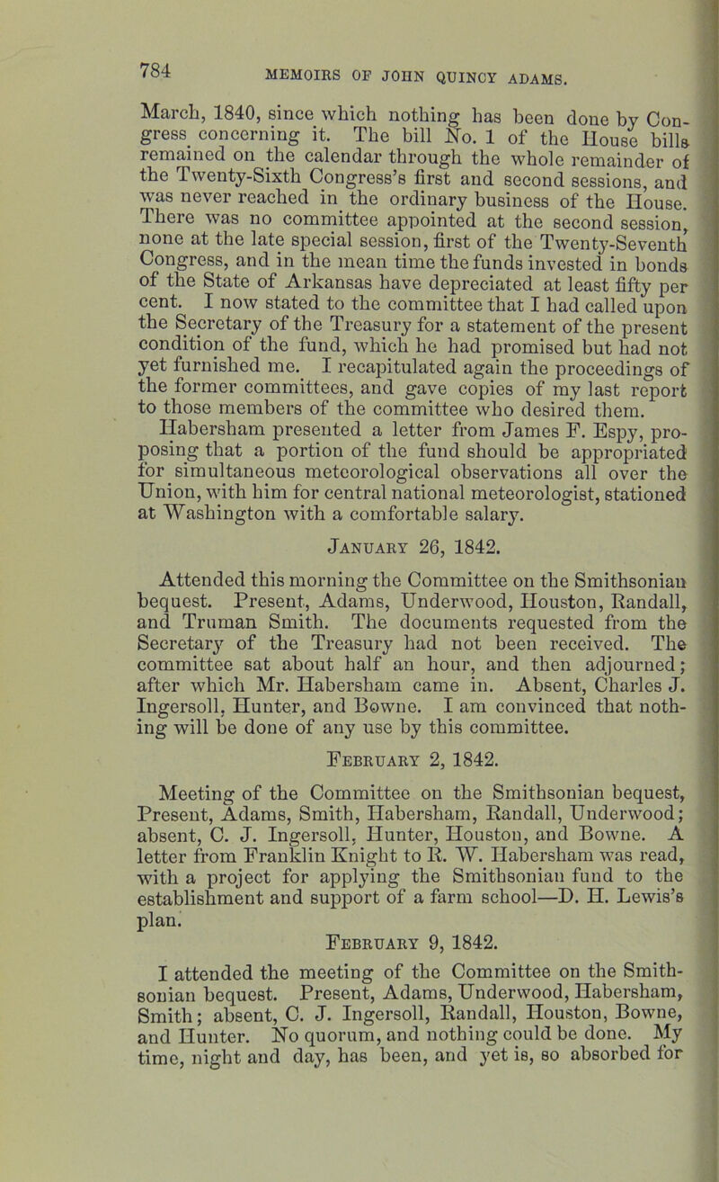 March, 1840, since which nothing has been done by Con- gress. concerning it. The bill No. 1 of the House bills remained on the calendar through the whole remainder of the Twenty-Sixth Congress’s first and second sessions, and was never reached in the ordinary business of the House. There was no committee appointed at the second session, none at the late special session, first of the Twenty-Seventh Congress, and in the mean time the funds invested in bonds of the State of Arkansas have depreciated at least fifty per cent. I now stated to the committee that I had called upon the Secretary of the Treasury for a statement of the present condition of the fund, which he had promised but had not yet furnished me. I recapitulated again the proceedings of the former committees, and gave copies of my last report to those members of the committee who desired them. Habersham presented a letter from James F. Espy, pro- posing that a portion of the fund should be appropriated for simultaneous meteorological observations all over the Union, with him for central national meteorologist, stationed at Washington with a comfortable salary. January 26, 1842. Attended this morning the Committee on the Smithsonian bequest. Present, Adams, Underwood, Houston, Randall, and Truman Smith. The documents requested from the Secretary of the Treasury had not been received. The committee sat about half an hour, and then adjourned; after which Mr. Habersham came in. Absent, Charles J. Ingersoll, Hunter, and Bowne. I am convinced that noth- ing will be done of any use by this committee. February 2, 1842. Meeting of the Committee on the Smithsonian bequest. Present, Adams, Smith, Habersham, Randall, Underwood; absent, C. J. Ingersoll, Hunter, Houston, and Bowne. A letter from Franklin Knight to R. W. Habersham was read, with a project for applying the Smithsonian fund to the establishment and support of a farm school—D. II. Lewis’s plan. February 9, 1842. I attended the meeting of the Committee on the Smith- sonian bequest. Present, Adams, Underwood, Habersham, Smith; absent, C. J. Ingersoll, Randall, Houston, Bowne, and Hunter. No quorum, and nothing could be done. My time, night and day, has been, and yet is, so absorbed for