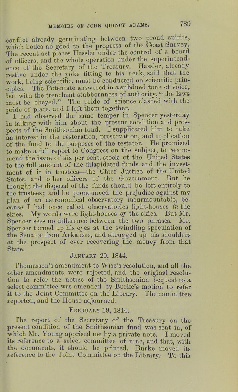 •conflict already germinating between two proud spirits, which bodes no good to the progress ol the Coast Survey. The recent act places Hassler under the control of a board of otficers, and the whole operation under the superintend- ence of the Secretary of the Treasury. Ilassler, already restive under the yoke fitting to his neck, said that the work, being scientific, must be conducted on scientific prin- ciples. The Potentate answered in a subdued tone of voice, but with the trenchant stubbornness of authority, “ the laws must be obeyed.” The pride of science clashed with the pride of place, and I left them together. I had observed the same temper in Spencer yesterday in talking with him about the present condition and pros- pects of the Smithsonian fund. I supplicated him to take an interest in the restoration, preservation, and application •of the fund to the purposes of the testator. He promised to make a full report to Congress on the subject, to recom- mend the issue of six per cent, stock of the United States to the full amount of the dilapidated funds and the invest- ment of it in trustees—the Chief Justice of the United States, and other officers of the Government, But he thought the disposal of the funds should be left entirely to the trustees; aud he pronounced the prejudice against my plan of an astronomical observatory insurmountable, be- cause I had once called observatories light-houses in the skies. My words were light-houses of the skies. But Mr. Spencer sees no difference between the two phrases. Mr. Spencer turned up his eyes at the swindling speculation of the Senator from Arkansas, and shrugged up bis shoulders at the prospect of ever recovering the money from that State. January 20, 1844. Thomasson’s amendment to Wise’s resolution, and all the other amendments, were rejected, and the original resolu- tion to refer the notice of the Smithsonian bequest to a select committee was amended by Burke’s motion to refer it to the Joint Committee on the Library. The committee reported, and the House adjourned. February 19, 1844. The report of the Secretary of the Treasury on the present condition of the Smithsonian fund was sent in, of which Mr. Young apprised me by a private note. I moved its reference to a select committee of nine, and that, with the documents, it should be printed. Burke moved its reference to the Joint Committee on the Library. To this