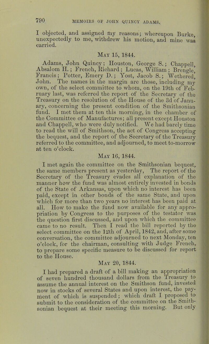 I objected, and assigned my reasons; whereupon Burke unexpectedly to me, withdrew his motion, and mine was carried. May 15, 1844. Adams, John Quincy; Houston, George S.; Chappell, Absalom H.; French, Richard; Lucas, William ; Brengle* Francis; Potter, Emery E>.; Yost, Jacob S.; Wethered* John. The names in the margin are those, including my own, of the select committee to whom, on the 19th of Feb- ruary last, was referred the report of the Secretary of the Treasury on the resolution of the House of the 3d of Janu- ary, concerning the present condition of the Smithsonian fund. I met them at ten this morning, in the chamber of the Committee of Manufactures; all present except Houston and Chappell, who were duly notified. We had barely time to read the will of Smithson, the act of Congress accepting the bequest, and the report of the Secretary of the Treasury referred to the committee, and adjourned, to meet to-morrow at ten o’clock. May 16, 1844. I met again the committee on the Smithsonian bequest, the same members present as yesterday, The report of the Secretary of the Treasury evades all explanation of the manner how the fund was almost entirely invested in bonds of the State of Arkansas, upon which no interest has been paid, except in other bonds of the same State, and upon which for more than two years no interest has been paid at all. How to make the fund now available for any appro- priation by Congress to the purposes of the testator was the question first discussed, and upon which the committee came to no result. Then I read the bill reported by the select committee on the 12th of April, 1842, and, after some conversation, the committee adjourned to next Monday, ten o’clock, for the chairman, consulting with Judge French, to prepare some specific measure to be discussed for report to the House. May 20, 1844. I had prepared a draft of a bill making an appropriation of seven hundred thousand dollars from the Treasury to assume the annual interest on the Smithson fund, invested now in stocks of several States and upon interest, the pay- ment of which is suspended ; which draft I proposed t,o submit to the consideration of the committee on the Smith- sonian bequest at their meeting this morning. But only