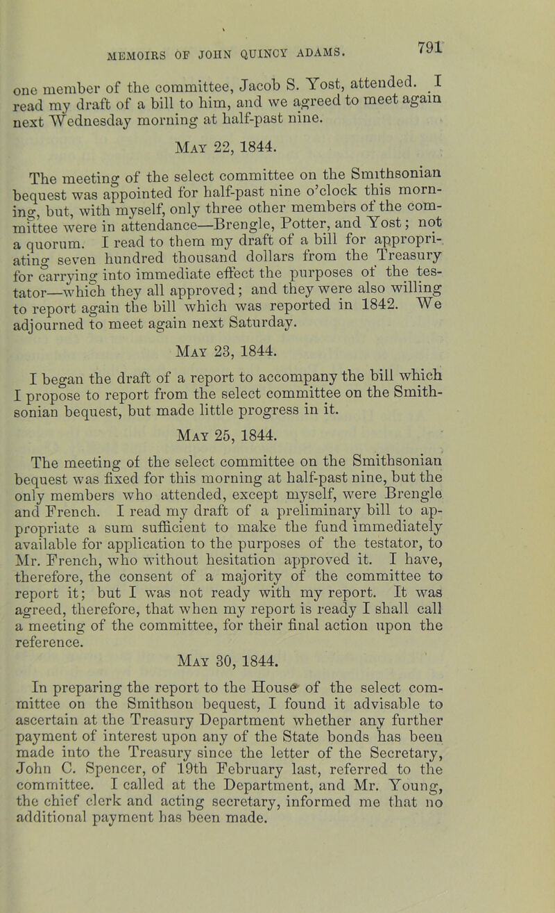 one member of the committee, Jacob S. Yost, attended. I read my draft of a bill to him, and we agreed to meet again next Wednesday morning at half-past nine. May 22, 1844. The meeting of the select committee on the Smithsonian bequest was appointed for half-past nine o clock this morn- ing, but, with myself, only three other members of the com- mittee were in attendance—Brengle, Potter, and Yost, not a quorum. I read to them my draft of a bill for appiopii- ating seven hundred thousand dollars from the fiieasuiy for carrying into immediate effect the purposes ot the tes- tator—which they all approved; and they were also willing to report again the bill which was reported in 1842. We adjourned to meet again next Saturday. May 23, 1844. I began the draft of a report to accompany the bill which I propose to report from the select committee on the Smith- sonian bequest, but made little progress in it. May 25, 1844. The meeting of the select committee on the Smithsonian bequest was fixed for this morning at half-past nine, but the only members who attended, except myself, were Brengle and French. I read my draft of a preliminary bill to ap- propriate a sum sufficient to make the fund immediately available for application to the purposes of the testator, to Mr. French, who without hesitation approved it. I have, therefore, the consent of a majority of the committee to report it; but I was not ready with my report. It was agreed, therefore, that when my report is ready I shall call a meeting of the committee, for their final action upon the reference. May 30, 1844. In preparing the report to the Houser of the select com- mittee on the Smithson bequest, I found it advisable to ascertain at the Treasury Department whether any further payment of interest upon any of the State bonds has been made into the Treasury since the letter of the Secretary, John C. Spencer, of 19th February last, referred to the committee. I called at the Department, and Mr. Young, the chief clerk and acting secretary, informed me that no additional payment has been made.