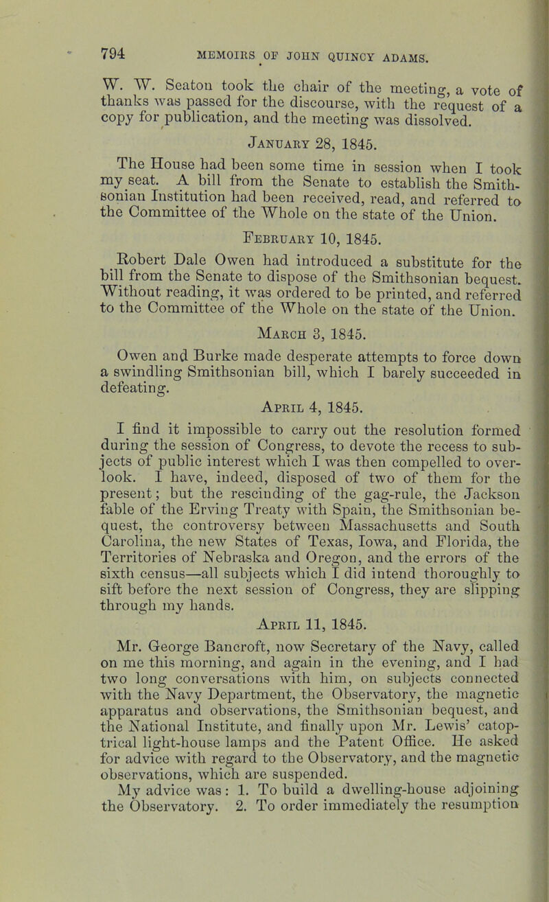 ^V. W. Seaton took tlie cliair of tlio meeting, a vote of thanks was passed for the discourse, with the request of a copy for publication, and the meeting was dissolved. January 28, 1845. The House had been some time in session when I took my seat. A bill from the Senate to establish the Smith- eonian Institution had been received, read, and referred to the Committee of the Whole on the state of the Union. February 10, 1845. Robert Dale Owen had introduced a substitute for the bill from the Senate to dispose of the Smithsonian bequest. Without reading, it was ordered to be printed, and referred to the Committee of the Whole on the state of the Union. March 3, 1845. Owen and Burke made desperate attempts to force down a swindling Smithsonian bill, which I barely succeeded in defeating. April 4, 1845. I find it impossible to carry out the resolution formed during the session of Congress, to devote the recess to sub- jects of public interest which I was then compelled to over- look. I have, indeed, disposed of two of them for the present; but the rescinding of the gag-rule, the Jackson fable of the Erviug Treaty with Spain, the Smithsonian be- quest, the controversy between Massachusetts and South Carolina, the new States of Texas, Iowa, and Florida, the Territories of Nebraska and Oregon, and the errors of the sixth census—all subjects which I did intend thoroughly to sift before the next session of Congress, they are slipping through my hands. April 11, 1845. Mr. George Bancroft, now Secretary of the Navy, called on me this morning, and again in the evening, and I had two long conversations with him, on subjects connected with the Navy Department, the Observatory, the magnetic apparatus and observations, the Smithsonian bequest, and the National Institute, and finally upon Mr. Lewis’ catop- trical light-house lamps and the Patent Office. He asked for advice with regard to the Observatory, and the magnetic observations, which are suspended. My advice was: 1. To build a dwelling-house adjoining the Observatory. 2. To order immediately the resumption