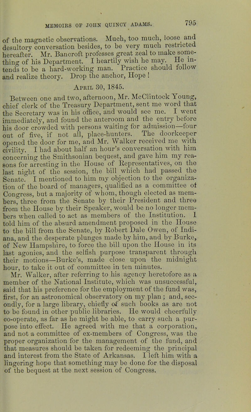 of the magnetic observations. Much, too much, loose, and desultory conversation besides, to be very much restricted hereafter. Mr. Bancroft professes great zeal to make some- thing of his Department. I heartily wish he may. He in- tends to be a hard-working man. Practice should follow and realize theory. Drop the anchor, Hope ! April 30, 1845. Between one and two, afternoon, Mr. McClintock Young, chief clerk of the Treasury Department, sent me word that the Secretary was in his office, and would see me. I went immediately, and found the anteroom and the entry before his door crowded with persons waiting for admission—four out of five, if not all, place-hunters. The doorkeeper opened the door for me, and Mr. Walker received me with civility. I had about half an hour’s conversation with him concerning the Smithsonian bequest, and gave him my rea- sons for arresting in the House of Representatives, on the last night of the session, the bill which had passed the Senate. I mentioned to him my objection to the organiza- tion of the board of managers, qualified as a committee ot Congress, but a majority of whom, though elected as mem- bers, three from the Senate by their President and three from the House by their Speaker, would be no longer mem- bers when called to act as members of the Institution. I told him of the absurd amendment proposed in the House to the bill from the Senate, by Robert Dale Owen, of Indi- ana, and the desperate plunges made by him, and by Burke, of New Hampshire, to force the bill upon the House in its last agonies, and the selfish purpose transparent through their motions—Burke’s, made close upon the midnight hour, to take it out of committee in ten minutes. Mr. Walker, after referring to his agency heretofore as a member of the National Institute, which was unsuccessful, said that his preference for the employment of the fund was, first, for an astronomical observatory on my plan ; and, sec- ondly, for a large library, chiefly of such books as are not to be found in other public libraries. He would cheerfully co-operate, as far as he might be able, to carry such a pur- pose into effect. He agreed with me that a corporation, and not a committee of ex-members of Congress, was the proper organization for the management of the fund, and that measures should be taken for redeeming the principal and interest from the State of Arkansas. I left him with a lingering hope that something may be done for the disposal of the bequest at the next session of Congress.
