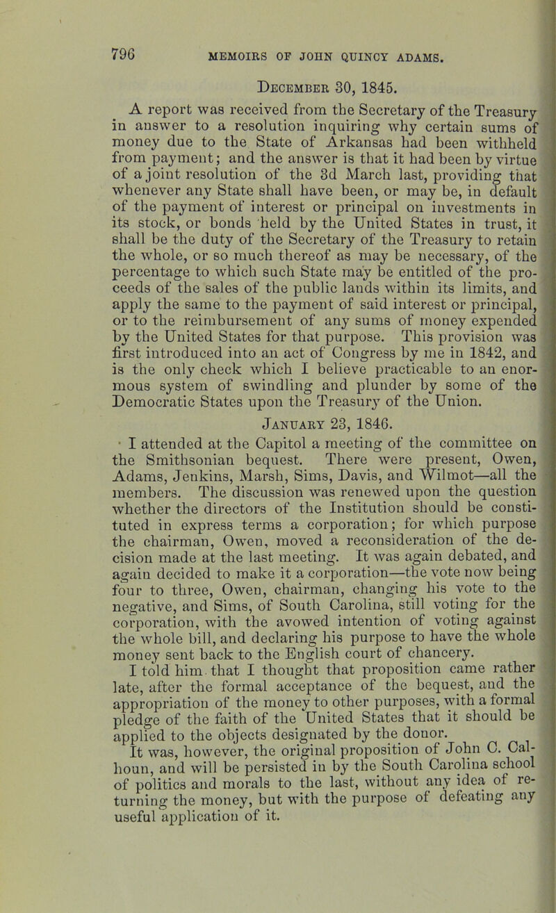 December 30, 1845. A report was received from the Secretary of the Treasury in answer to a resolution inquiring why certain sums of money due to the State of Arkansas had been withheld from payment; and the answer is that it had been by virtue of a joint resolution of the 3d March last, providing that whenever any State shall have been, or may be, in default of the payment of interest or principal on investments in its stock, or bonds held by the United States in trust, it shall be the duty of the Secretary of the Treasury to retain the whole, or so much thereof as may be necessary, of the percentage to which such State may be entitled of the pro- ceeds of the sales of the public lands within its limits, and apply the same to the payment of said interest or principal, or to the reimbursement of any sums of money expended by the United States for that purpose. This provision was first introduced into an act of Congress by me in 1842, and is the only check which I believe practicable to an enor- mous system of swindling and plunder by some of the Democratic States upon the Treasury of the Union. January 23, 1846. I attended at the Capitol a meeting of the committee on the Smithsonian bequest. There were present, Owen, Adams, Jenkins, Marsh, Sims, Davis, and Wilmot—all the members. The discussion was renewed upon the question whether the directors of the Institution should be consti- tuted in express terms a corporation; for which purpose the chairman, Owen, moved a reconsideration of the de- cision made at the last meeting. It was again debated, and again decided to make it a corporation—the vote now being four to three, Owen, chairman, changing his vote to the negative, and Sims, of South Carolina, still voting for the corporation, with the avowed intention of voting against the whole bill, and declaring his purpose to have the whole money sent back to the English court of chancery. I told him. that I thought that proposition came rather late, after the formal acceptance of the bequest, and the appropriation of the money to other purposes, with a formal pledge of the faith of the United States that it should be applied to the objects designated by the.donor. It was, however, the original proposition of John C. Cal- houn, and will be persisted in by the South Carolina school of politics and morals to the last, without any idea of re- turning the money, but with the purpose of defeating any useful application of it.