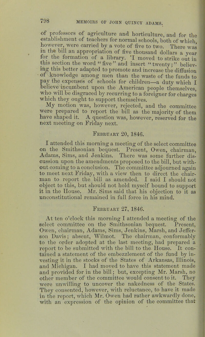 of professors of agriculture and horticulture, and for the establishment of teachers for normal schools, both of which however, were carried by a vote of five to two. There was in the bill an appropriation of five thousand dollars a year for the formation of a library. I moved to strike out in this section the word “five” and insert “twenty;” believ- ing this better adapted to promote and increase the diffusion of knowledge among men than the waste of the funds to pay the expenses of schools for children—a duty which I believe incumbent upon the American people themselves, who will be disgraced by recurring to a foreigner for charges which they ought to support themselves. My motion was, however, rejected, and the committee were prepared to report the bill as the majority of them have shaped it. A question was, however, reserved for the next meeting on Friday next. February 20, 1846. I attended this morning a meeting of the select committee on the Smithsonian bequest. Present, Owen, chairman, Adams, Sims, and Jenkins. There was some further dis- cussion upon the amendments proposed to the bill, but with- out coming to a conclusion. The committee adjourned again to meet next Friday, with a view then to direct the chair- man to report the bill as amended. I said I should not object to this, but should not hold myself bound to support it in the House. Mr. Sims said that his objection to it as unconstitutional remained in full force in his mind. February 27, 1846. At ten o’clock this morning I attended a meeting of the select committee on the Smithsonian bequest. Present, Owen, chairman, Adams, Sims, Jenkins, Marsh, and Jeffer- son Davis; absent, Wilmot. The chairman, conformably to the order adopted at the last meeting, had prepared a report to be submitted with the bill to the House. It con- tained a statement of the embezzlement of the fund by in- vesting it in the stocks of the States of Arkansas, Illinois, and Michigan. I had moved to have this statement made and provided for in the bill; but, excepting Mr. Marsh, no other member of the committee would consent to it. They were unwilling to uncover the nakedness of the States. They consented, however, with reluctance, to have it made in the report, which Mr. Owen had rather awkwardly done, with an expression of the opinion of the committee that