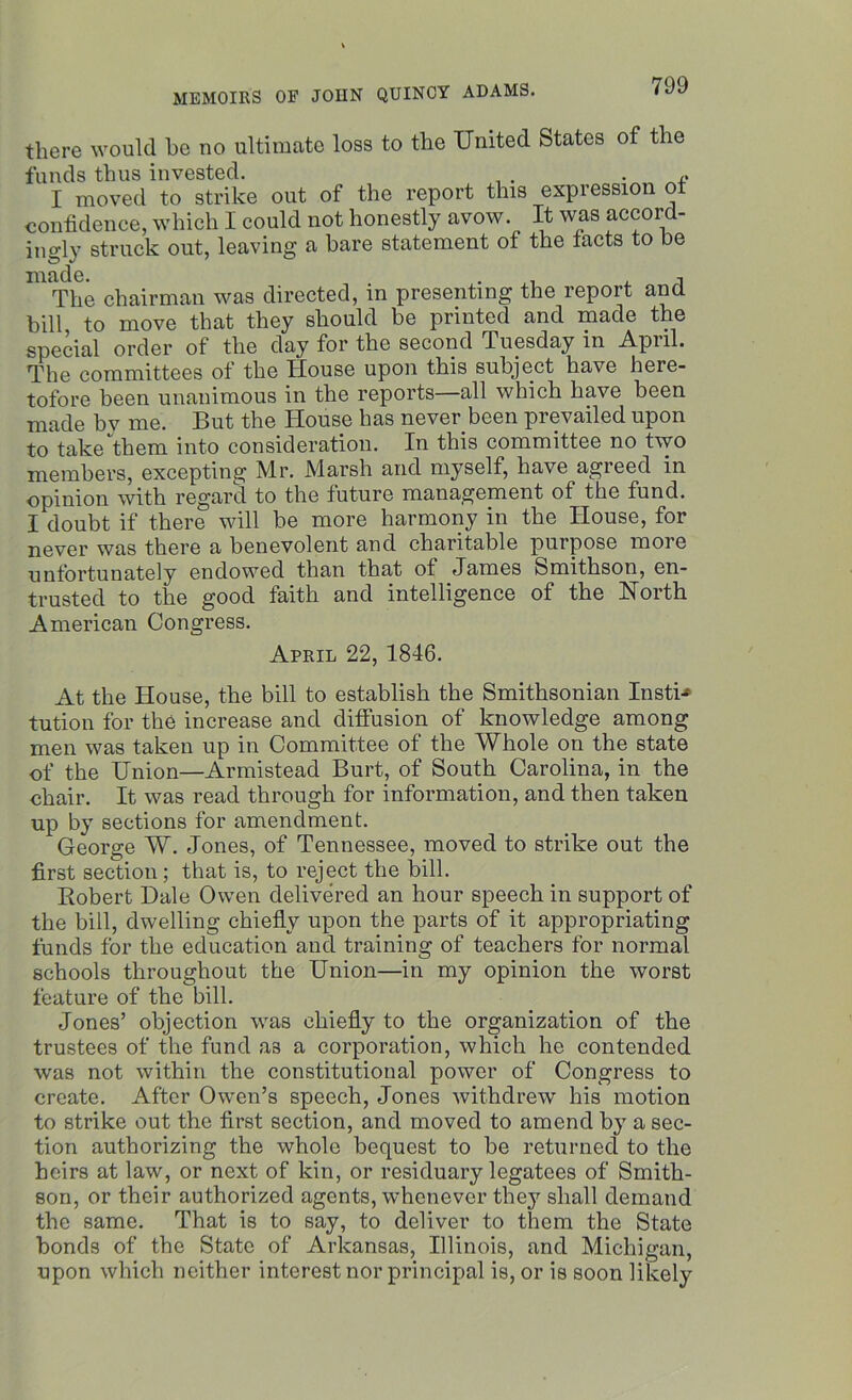 there would be no ultimate loss to the United States of the funds thus invested. , . I moved to strike out of the report this expression ot confidence, which I could not honestly avow. It was accord- ingly struck out, leaving a bare statement of the tacts to be made. . , The chairman was directed, in presenting the report and bill, to move that they should be printed and made the special order of the day for the second .Tuesday in April. The committees of the House upon this subject have here- tofore been unanimous in the reports all which have been made by me. But the House has never been prevailed upon to take them into consideration. In this committee no two members, excepting Mr. Marsh and myself, have agreed in opinion with regard to the future management of the fund. I doubt if there will be more harmony in the House, for never was there a benevolent and charitable purpose moie unfortunately endowed than that of James Smithson, en- trusted to the good faith and intelligence of the North American Congress. April 22, 1846. At the House, the bill to establish the Smithsonian Insti* tution for the increase and diffusion of knowledge among men was taken up in Committee of the Whole on the state of the Union—Armistead Burt, of South Carolina, in the chair. It was read through for information, and then taken up by sections for amendment. George W. Jones, of Tennessee, moved to strike out the first section ; that is, to reject the bill. Robert Dale Owen delivered an hour speech in support of the bill, dwelling chiefly upon the parts of it appropriating funds for the education and training of teachers for normal schools throughout the Union—in my opinion the worst feature of the bill. Jones’ objection was chiefly to the organization of the trustees of the fund a3 a corporation, which he contended was not within the constitutional power of Congress to create. After Owen’s speech, Jones withdrew his motion to strike out the first section, and moved to amend by a sec- tion authorizing the whole bequest to be returned to the heirs at law, or next of kin, or residuary legatees of Smith- son, or their authorized agents, whenever the}7, shall demand the same. That is to say, to deliver to them the State bonds of the State of Arkansas, Illinois, and Michigan, upon which neither interest nor principal is, or is soon likely