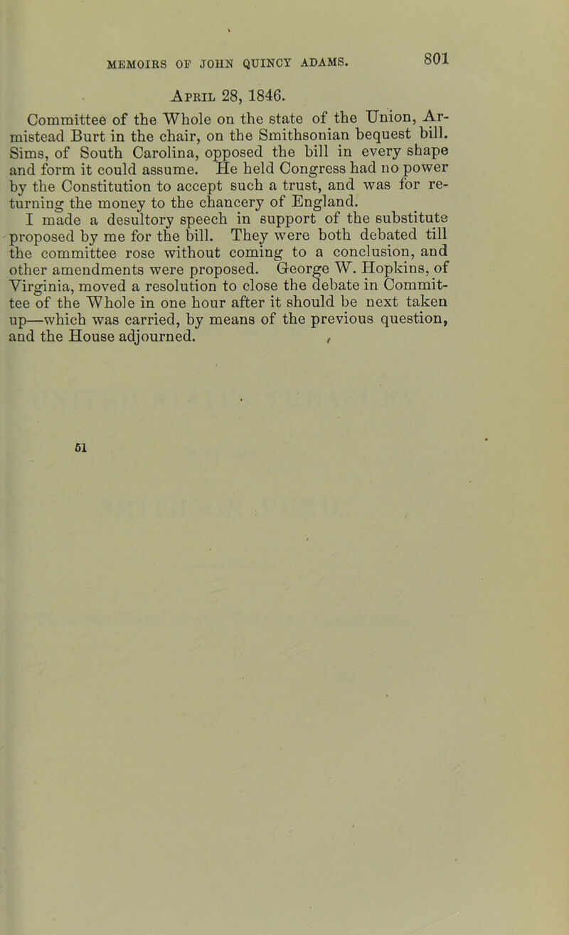 April 28, 1846. Committee of the Whole on the state of the Union, Ar- mistead Burt in the chair, on the Smithsonian bequest bill. Sims, of South Carolina, opposed the bill in every shape and form it could assume. He held Congress had no power by the Constitution to accept such a trust, and was for re- turning the money to the chancery of England. I made a desultory speech in support of the substitute proposed by me for the bill. They were both debated till the committee rose without coming to a conclusion, and other amendments were proposed. George W. Hopkins, of Virginia, moved a resolution to close the debate in Commit- tee of the Whole in one hour after it should be next taken up—which was carried, by means of the previous question, and the House adjourned. , 51