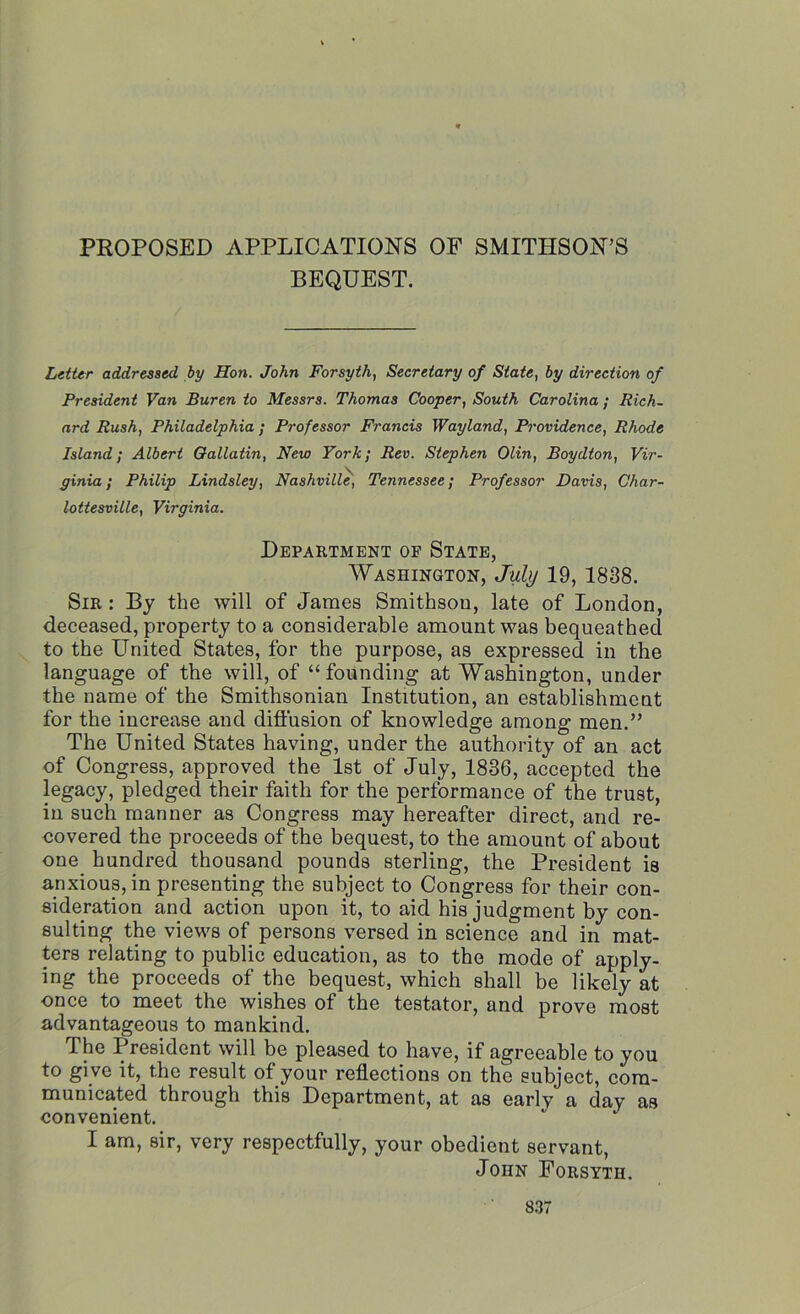 PROPOSED APPLICATIONS OF SMITHSON’S BEQUEST. Letter addressed by Hon. John Forsyth, Secretary of State, by direction of President Van Buren to Messrs. Thomas Cooper, South Carolina; Rich- ard Rush, Philadelphia; Professor Francis Wayland, Providence, Rhode Island; Albert Oallatin, New York; Rev. Stephen Olin, Boydton, Vir- ginia; Philip Lindsley, Nashville, Tennessee; Professor Davis, Char- lottesville, Virginia. Department of State, Washington, July 19, 1838. Sir : By the will of James Smithsou, late of London, deceased, property to a considerable amount was bequeathed to the United States, for the purpose, as expressed in the language of the will, of “founding at Washington, under the name of the Smithsonian Institution, an establishment for the increase and diffusion of knowledge among men.” The United States having, under the authority of an act of Congress, approved the 1st of July, 1836, accepted the legacy, pledged their faith for the performance of the trust, in such manner as Congress may hereafter direct, and re- covered the proceeds of the bequest, to the amount of about one hundred thousand pounds sterling, the President is anxious, in presenting the subject to Congress for their con- sideration and action upon it, to aid his judgment by con- sulting the views of persons versed in science and in mat- ters relating to public education, as to the mode of apply- ing the proceeds of the bequest, which shall be likely at once to meet the wishes of the testator, and prove most advantageous to mankind. The President will be pleased to have, if agreeable to you to gi ve it, the result of your reflections on the subject, com- municated through this Department, at as early a day as convenient.  J I am, sir, very respectfully, your obedient servant, John Forsyth.