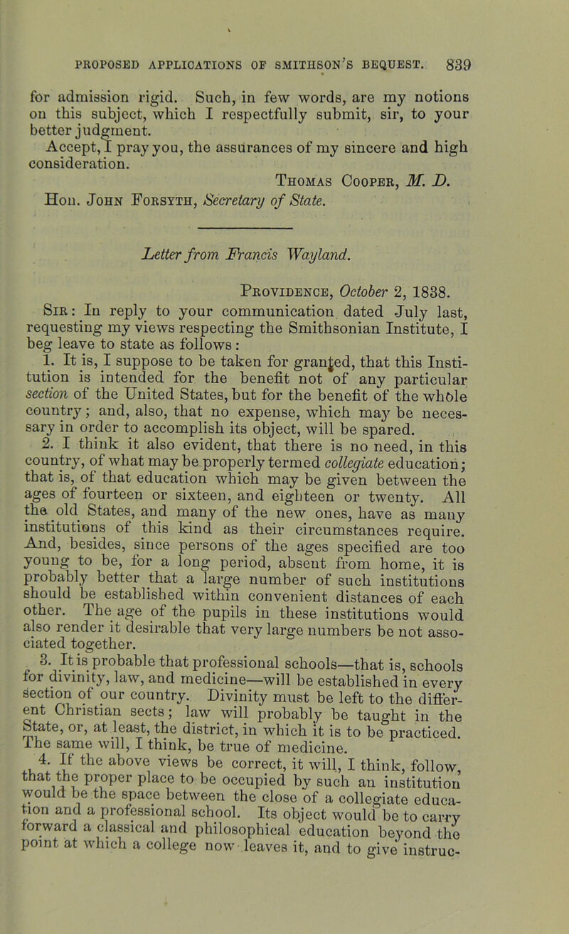 for admission rigid. Such, in few words, are my notions on this subject, which I respectfully submit, sir, to your better judgment. Accept, I pray you, the assurances of my sincere and high consideration. Thomas Cooper, M. D. Hon. John Forsyth, Secretary of State. Letter from Francis Wayland. Providence, October 2, 1838. Sir : In reply to your communication dated July last, requesting my views respecting the Smithsonian Institute, I beg leave to state as follows : 1. It is, I suppose to be taken for granted, that this Insti- tution is intended for the benefit not of any particular section of the United States, but for the benefit of the whole country; and, also, that no expense, which may be neces- sary in order to accomplish its object, will be spared. 2. I think it also evident, that there is no need, in this country, of what may be properly termed collegiate education; that is, of that education which may be given between the ages of fourteen or sixteen, and eighteen or twenty. All the old States, and many of the new ones, have as many institutions of this kind as their circumstances require. And, besides, since persons of the ages specified are too young to be, for a long period, absent from home, it is probably better that a large number of such institutions should be established within convenient distances of each other. The age of the pupils in these institutions would also render it desirable that very large numbers be not asso- ciated together. 3. It is probable that professional schools—that is, schools for divinity, law, and medicine—will be established in every section of pur country. Divinity must be left to the difler- ent Christian sects; law will probably be taught in the State, oi, at least, the district, in which it is to be practiced. I he same will, I think, be true of medicine. 4. If the above views be correct, it will, I think, follow that the proper place to be occupied by such an institution would be the space between the close of a collegiate educa- tion and a professional school. Its object would be to carry forward a classical and philosophical education beyond the point at which a college now leaves it, and to give instruc-