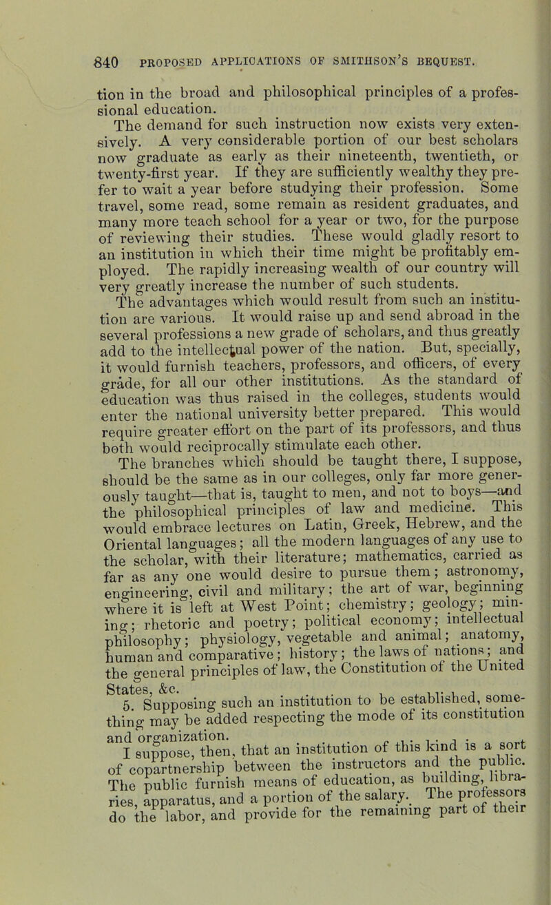tion in the broad and philosophical principles of a profes- sional education. The demand for such instruction now exists very exten- sively. A very considerable portion of our best scholars now graduate as early as their nineteenth, twentieth, or twenty-first year. If they are sufficiently wealthy they pre- fer to wait a year before studying their profession. Some travel, some read, some remain as resident graduates, and many more teach school for a year or two, for the purpose of reviewing their studies. These would gladly resort to an institution in which their time might be profitably em- ployed. The rapidly increasing wealth of our country will very greatly increase the number of such students. The advantages which would result from such an institu- tion are various. It would raise up and send abroad in the several professions a new grade of scholars, and thus greatly add to the intellectual power of the nation. But, specially, it would furnish teachers, professors, and officers, of every grade, for all our other institutions. As the standard of education was thus raised in the colleges, students would enter the national university better prepared. This would require greater effort on the part of its professoi s, and thus both would reciprocally stimulate each other. The branches which should be taught there, I suppose, should be the same as in our colleges, only far more gener- ously taught—that is, taught to men, and not io boys and the philosophical principles of law and medicine. This would embrace lectures on Latin, Greek, Hebrew, and the Oriental languages; all the modern languages of any use to the scholar, with their literature; mathematics, earned as far as any one would desire to pursue them; astronomy, engineering, civil and military; the art of war, beginning where it is left at West Point; chemistry; geology; min- ing; rhetoric and poetry; political economy; intellectual philosophy; physiology, vegetable and animal; anatomy, human and comparative ; history; the laws of nations; and the general principles of law, the Constitution of the United 5. Supposing such an institution to be established,_ some- thing may he added respecting the mode of its constitution ^1 8°upposMhen. that an institution of this kind is a sort of copartnership between the instructors and the public. The public furnish means of education, as building, libra- ries, apparatus, and a portion of the salary. Ihe professors do the labor, and provide for the remaining part of their