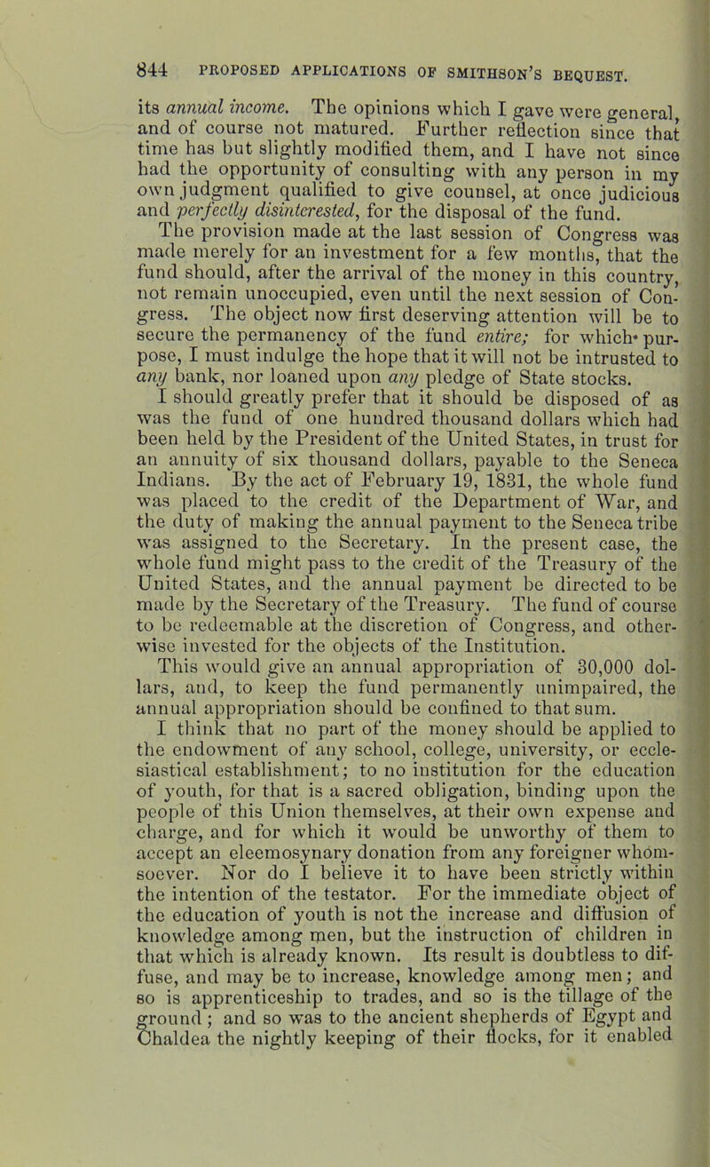 its annual income. The opinions which I gave were general and of course not matured. Further reflection since that time has but slightly modified them, and I have not since had the opportunity of consulting with any person in my own judgment qualified to give counsel, at once judicious and perfectly disinterested, for the disposal of the fund. The provision made at the last session of Congress was made merely for an investment for a few mouths, that the fund should, after the arrival of the money in this country, not remain unoccupied, even until the next session of Con- gress. The object now first deserving attention will be to secure the permanency of the fund entire; for which* pur- pose, I must indulge the hope that it will not be intrusted to any bank, nor loaned upon any pledge of State stocks. I should greatly prefer that it should be disposed of as was the fund of one hundred thousand dollars which had been held by the President of the United States, in trust for an annuity of six thousand dollars, payable to the Seneca Indians. By the act of February 19, 1831, the whole fund was placed to the credit of the Department of War, and the duty of making the annual payment to the Seneca tribe was assigned to the Secretary. In the present case, the whole fund might pass to the credit of the Treasury of the United States, and the annual payment be directed to be made by the Secretary of the Treasury. The fund of course to be redeemable at the discretion of Congress, and other- wise invested for the objects of the Institution. This would give an annual appropriation of 30,000 dol- lars, and, to keep the fund permanently unimpaired, the annual appropriation should be confined to that sum. I think that no part of the money should be applied to the endowment of any school, college, university, or eccle- siastical establishment; to no institution for the education of youth, for that is a sacred obligation, binding upon the people of this Union themselves, at their own expense and charge, and for which it would be unworthy of them to accept an eleemosynary donation from any foreigner whom- soever. Nor do I believe it to have been strictly within the intention of the testator. For the immediate object of the education of youth is not the increase and diffusion of knowledge among men, but the instruction of children in that which is already known. Its result is doubtless to dif- fuse, and may be to increase, knowledge among men; and so is apprenticeship to trades, and so is the tillage of the ground; and so was to the ancient shepherds of Egypt and haldea the nightly keeping of their flocks, for it enabled