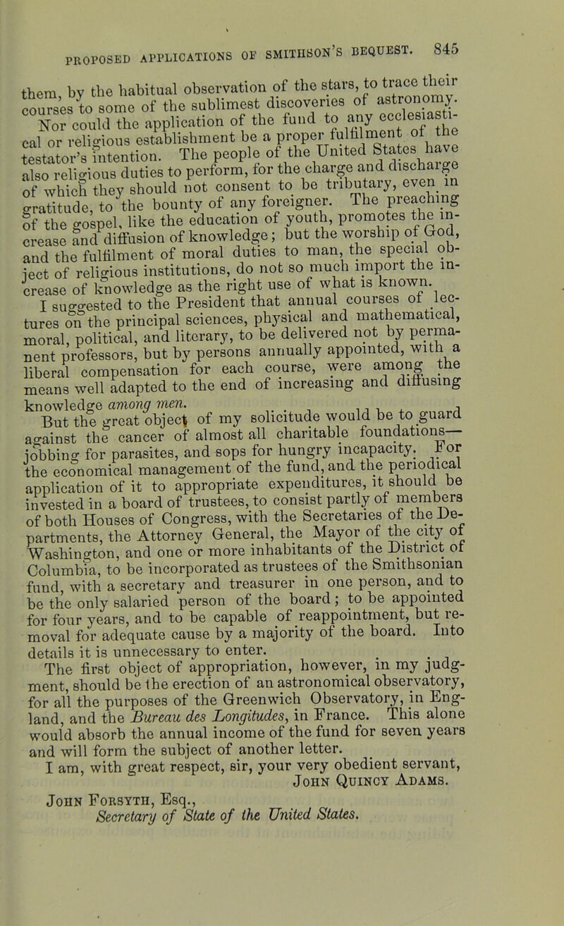 them bv the habitual observation of the stars, to trace their courses to some of the sublimest discoveries of astronomy. Nor could the application of the fund to any ec°1®8]a?h1“ cal or religious establishment be a proper fulhi ment of t ^ testator’s intention. The people of the United States ha e also religious duties to perform, for the charge and discharge of which they should not consent to be tributary, even in gratitude, to the bounty of any foreigner. The preaching ff the gospel, like the education of youth, promotes the in- crease and diffusion of knowledge; but the worship of God, and the fulfilment of moral duties to man, the special ob- ject of religious institutions, do not so much import the in- crease of knowledge as the right use of what is known. I suggested to the President that annual courses of lec- tures on the principal sciences, physical and mathematical, moral, political, and literary, to be delivered not by perma- nent professors, but by persons annually appointed, with a liberal compensation for each course, were among the means well adapted to the end of increasing and diffusing knowledge among men. . ,, , . But the great object of my solicitude would be to guard against the cancer of almost all charitable foundations jobbing for parasites, and sops for hungry incapacity, bor the economical management of the fund, and the periodical application of it to appropriate expenditures, it should be invested in a board of trustees, to consist partly of members of both Houses of Congress, with the Secretaries of the De- partments, the Attorney General, the Mayor of the city of Washington, and one or more inhabitants of the District of Columbia, to be incorporated as trustees of the Smithsonian fund, with a secretary and treasurer in one person, and to be the only salaried person of the board ; to be appointed for four years, and to be capable of reappointment, but re- moval for adequate cause by a majority of the board. Into details it is unnecessary to enter. . . The first object of appropriation, however, m my judg- ment, should be the erection of an astronomical observatory, for all the purposes of the Greenwich Observatory, in Eng- land, and the Bureau des Longitudes, in France. This alone would absorb the annual income of the fund for seven years and will form the subject of another letter. I am, with great respect, sir, your very obedient servant, John Quincy Adams. John Forsyth, Esq., Secretary of State of the United Stales.