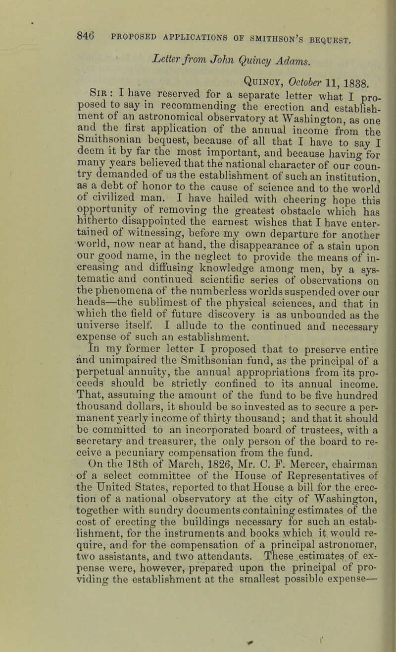 Letter from John Quincy Adams. Quincy, October 11, 1838. Sir : I have reserved for a separate letter what I pro- posed to say in recommending the erection and establish- ment ot an astronomical observatory at Washington, as one and the first application of the annual income from the Smithsonian bequest, because of all that I have to say I deem it by far the most important, and because having for many years believed that the national character of our coun- tiy demanded of us the establishment ot such an institution, as a debt of honor to the cause of science and to the world of civilized man. I have hailed with cheering hope this opportunity of removing the greatest obstacle which has hitherto disappointed the earnest wishes that I have enter- tained of witnessing, before my own departure for another world, now near at hand, the disappearance of a stain upon our good name, in the neglect to provide the means of in- creasing and diffusing knowledge among men, by a sys- tematic and continued scientific series of observations on the phenomena of the numberless worlds suspended over our heads—the sublimest of the physical sciences, and that in which the field of future discovery is as unbounded as the universe itself. I allude to the continued and necessary expense of such an establishment. In my former letter I proposed that to preserve entire and unimpaired the Smithsonian fund, as the principal of a perpetual annuity, the annual appropriations from its pro- ceeds should be strictly confined to its annual income. That, assuming the amount of the fund to be five hundred thousand dollars, it should be so invested as to secure a per- manent yearly income of thirty thousand; and that it should be committed to an incorporated board of trustees, with a secretary and treasurer, the only person of the board to re- ceive a pecuniary compensation from the fund. On the 18th of March, 1826, Mr. C. F. Mercer, chairman of a select committee of the House of Representatives of the United States, reported to that House a bill for the erec- tion of a national observatory at the city of Washington, together with sundry documents containing estimates of the cost of erecting the buildings necessary for such an estab- lishment, for the instruments and books which it would re- quire, and for the compensation of a principal astronomer, two assistants, and two attendants. These estimates of ex- pense were, however, prepared upon the principal of pro- viding the establishment at the smallest possible expense— f