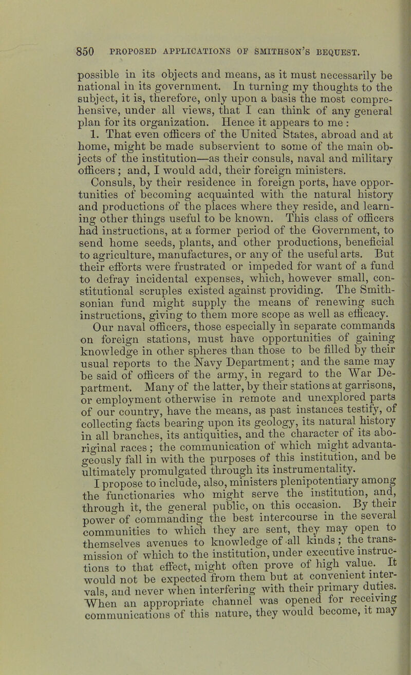 possible in its objects and means, as it must necessarily be national in its government. In turning my thoughts to the subject, it is, therefore, only upon a basis the most compre- hensive, under all views, that I can think of any general plan for its organization. Hence it appears to me : 1. That even officers of the United States, abroad and at home, might be made subservient to some of the main ob- jects of the institution—as their consuls, naval and military officers ; and, I would add, their foreign ministers. Consuls, by their residence in foreign ports, have oppor- tunities of becoming acquainted with the natural history and productions of the places where they reside, and learn- ing other things useful to be known. This class of officers had instructions, at a former period of the G-overnment, to send home seeds, plants, and other productions, beneficial to agriculture, manufactures, or any of the useful arts. But their efforts were frustrated or impeded for want of a fund to defray incidental expenses, which, however small, con- stitutional scruples existed against providing. The Smith- sonian fund might supply the means of renewing such instructions, giving to them more scope as well as efficacy. Our naval officers, those especially in separate commands on foreign stations, must have opportunities of gaining knowledge in other spheres than those to be filled by their usual reports to the Navy Department; and the same may be said of officers of the army, in regard to the War De- partment. Many of the latter, by their stations at garrisons, or employment otherwise in remote and unexplored parts of our country, have the means, as past instances testify, of collecting facts bearing upon its geology, its natural history in all branches, its antiquities, and the character of its abo- riginal races ; the communication of which might advanta- geously fall in with the purposes of this institution, and be ultimately promulgated through its instrumentality. I propose to include, also, ministers plenipotentiary among the functionaries who might serve the institution, and, through it, the general public, on this occasion. By their power of commanding the best intercourse in the several communities to which they are sent, they may open to themselves avenues to knowledge of all kinds the tians- mission of which to the institution, under executive instruc- tions to that effect, might often prove of high value. It would not be expected from them but at _ convenient inter- vals, and never when interfering with their primary duties. When an appropriate channel was opened tor receiving communications of this nature, they would become, it may