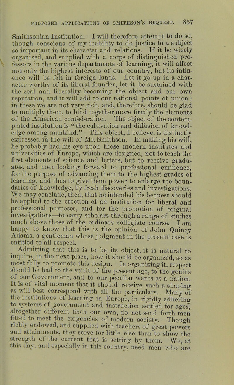 Smithsonian Institution. I will therefore attempt to do so, though conscious of my inability to do justice to a subject so important in its character and relations. If it be wisely organized, and supplied with a corps of distinguished pro- fessors in the various departments of learning, it will affect not only the highest interests of our country, but its influ- ence will be felt in foreign lands. Let it go up in a char- acter worthy of its liberal founder, let it be sustained with the zeal and liberality becoming the object and our own reputation, and it will add to our national points of union : in these we are not very rich, and, therefore, should be glad to multiply them, to bind together more firmly the elements of the American confederation. The object of the contem- plated institution is “the cultivation and diffusion of knowl- edge among mankind.” This object, I believe, is distinctly expressed in the will of Mr. Smithson. In making his will, he probably had his eye upon those modern institutes and universities of Europe, which are designed, not to teach the first elements of science and letters, but to receive gradu- ates, and men looking forward to professional eminence, for the purpose of advancing them to the highest grades of learning, and thus to give them power to enlarge the boun- daries of knowledge, by fresh discoveries and investigations. We may conclude, then, that he intended his bequest should be applied to the erection of an institution for liberal and professional purposes, and for the promotion of original investigations—to carry scholars through a range of studies much above those of the ordinary collegiate course. I am happy to know that this is the opinion of John Quincy Adams, a gentleman whose judgment in the present case is entitled to all respect. Admitting that this is to be its object, it is natural to inquire, in the next place, how it should be organized, so as most fully to promote this design. In organizing it, respect should be had to the spirit of the present age, to the genius of pur Government, and to our peculiar wants as a nation. It is of vital moment that it should receive such a shaping as will best correspond with all the particulars. Many of the institutions of learning in Europe, in rigidly adhering to systems of government and instruction settled for ages, altogether different from our own, do not send forth men fitted to meet the exigencies of modern society. Thou Mi richl}7 endowed, and supplied with teachers of great powers and attainments, they serve for little else than to show the strength of the current that is setting by them. We, at this day, and especially in this country, need men who are