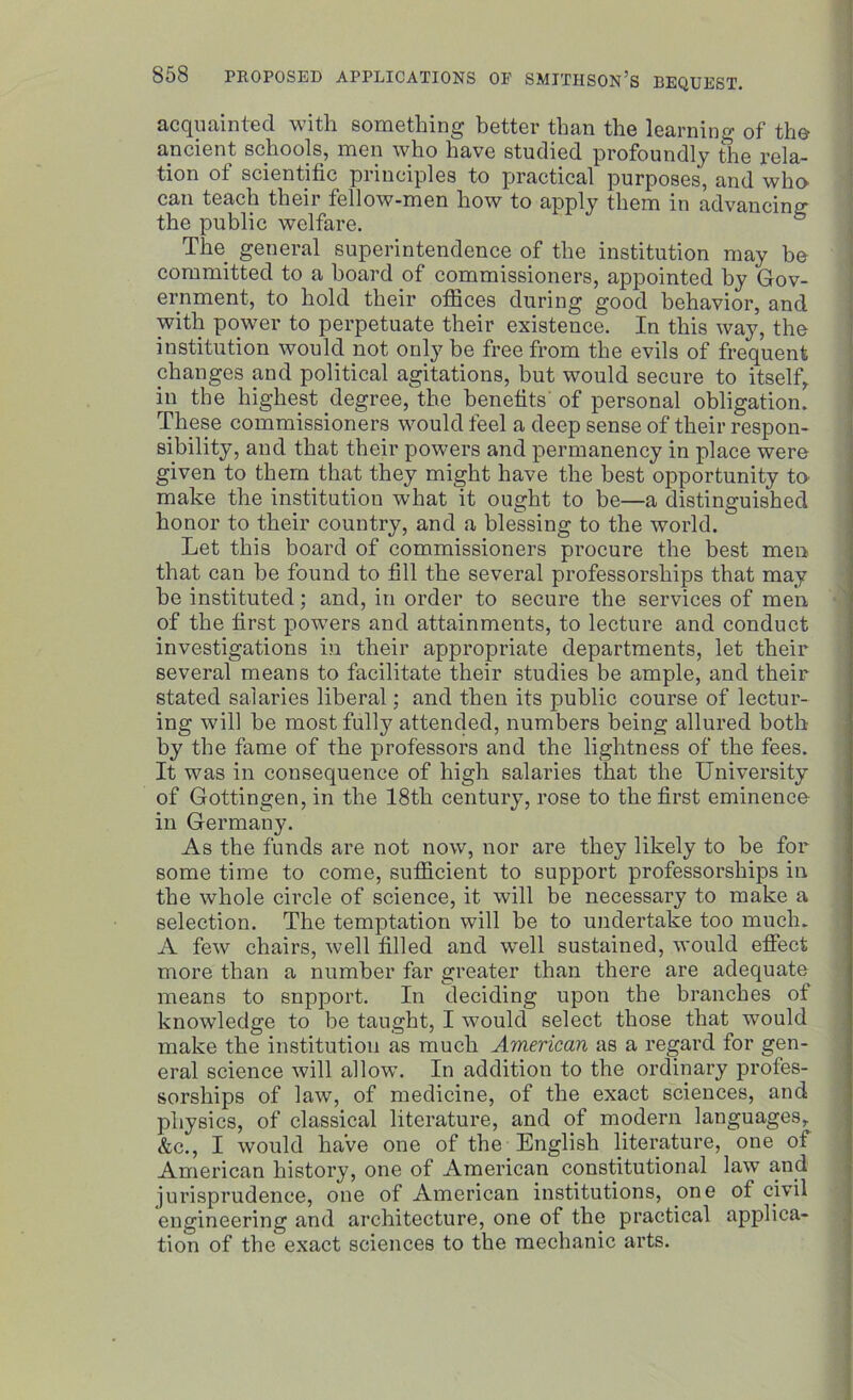 acquainted with something better than the learning of the ancient schools, men who have studied profoundly the rela- tion ot scientific principles to practical purposes, and who can teach their fellow-men how to apply them in advancing the public welfare. The general superintendence of the institution may be committed to a board of commissioners, appointed by Gov- ernment, to hold their offices during good behavior, and with power to perpetuate their existence. In this way, the institution would not only be free from the evils of frequent changes and political agitations, but would secure to itself, in the highest degree, the benefits' of personal obligation. These commissioners would feel a deep sense of their respon- sibility, and that their powers and permanency in place were given to them that they might have the best opportunity ta make the institution what it ought to be—a distinguished honor to their country, and a blessing to the world. Let this board of commissioners procure the best men that can be found to fill the several professorships that may he instituted; and, in order to secure the services of men of the first powers and attainments, to lecture and conduct investigations in their appropriate departments, let their several means to facilitate their studies be ample, and their stated salaries liberal; and then its public course of lectur- ing will he most fully attended, numbers being allured both by the fame of the professors and the lightness of the fees. It was in cousequence of high salaries that the University of Gottingen, in the 18th century, rose to the first eminence- in Germany. As the funds are not now, nor are they likely to be for some time to come, sufficient to support professorships in the whole circle of science, it will be necessary to make a selection. The temptation will be to undertake too much. A few chairs, well filled and well sustained, would effect more than a number far greater than there are adequate means to snpport. In deciding upon the branches of knowledge to be taught, I would select those that would make the institution as much American as a regard for gen- eral science will allow. In addition to the ordinary profes- sorships of law, of medicine, of the exact sciences, and physics, of classical literature, and of modern languages, &c., I would have one of the English literature, one of American history, one of American constitutional law and jurisprudence, one of American institutions, one of civil engineering and architecture, one of the practical applica- tion of the exact sciences to the mechanic arts.