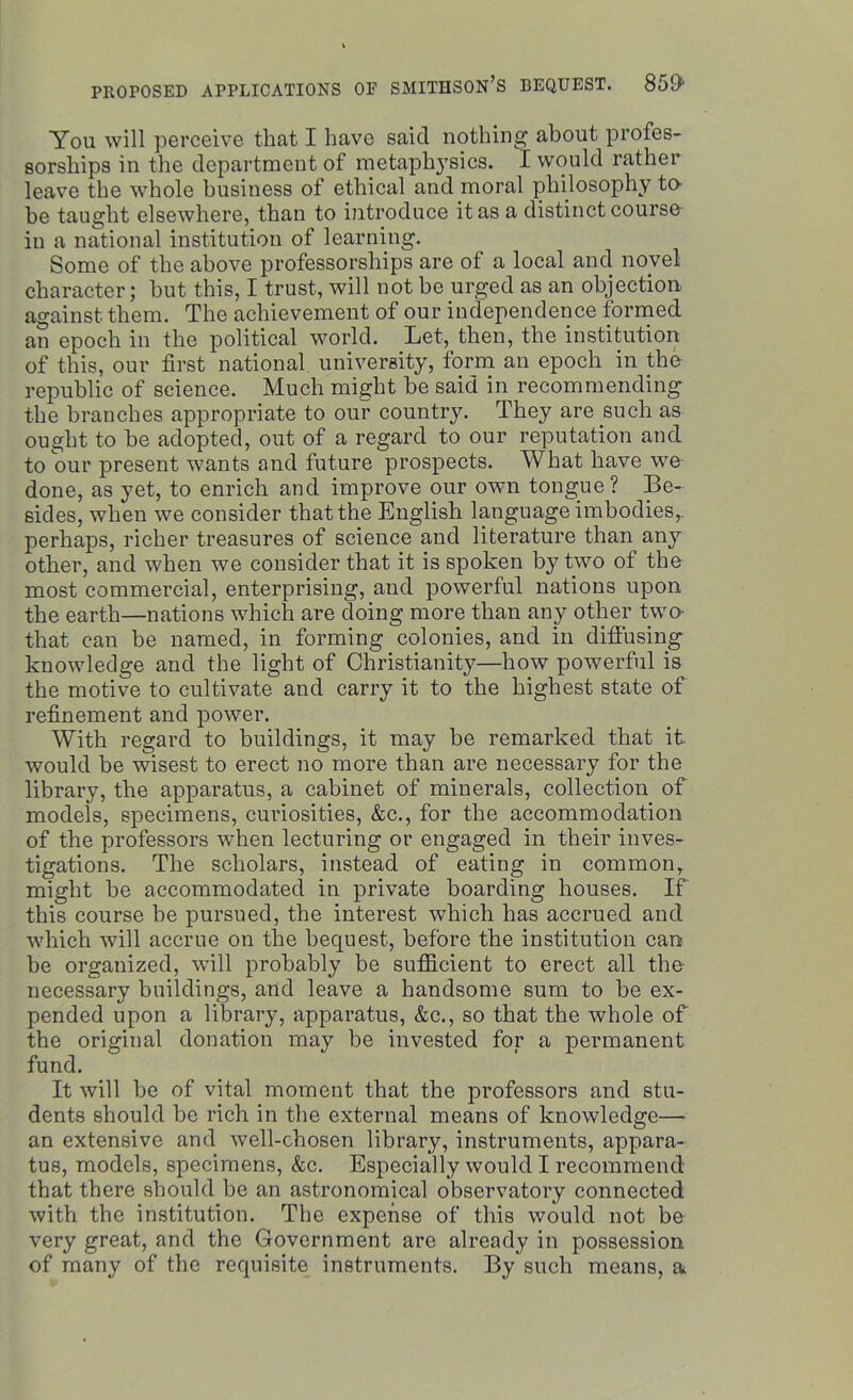 You will perceive that I have saicl nothing about profes- sorships in the department of metaphysics. I would rather leave the whole business of ethical and moral philosophy to- be taught elsewhere, than to introduce it as a distinct course- in a national institution of learning. Some of the above professorships are of a local and novel character; but this, I trust, will not be urged as an objection against them. The achievement of our independence formed an epoch in the political world. Let, then, the institution of this, our first national university, form an epoch in the republic of science. Much might be said in recommending the branches appropriate to our country. They are such as ought to he adopted, out of a regard to our reputation and to our present wants and future prospects. What have we done, as yet, to enrich and improve our own tongue? Be- sides, when we consider that the English language imbodies,. perhaps, richer treasures of science and literature than any other, and when we consider that it is spoken by two of the most commercial, enterprising, and powerful nations upon the earth—nations which are doing more than any other two- that can be named, in forming colonies, and in diffusing knowledge and the light of Christianity—how powerful is the motive to cultivate and carry it to the highest state of refinement and power. With regard to buildings, it may be remarked that it would be wisest to erect no more than are necessary for the library, the apparatus, a cabinet of minerals, collection of models, specimens, curiosities, &c., for the accommodation of the professors when lecturing or engaged in their inves- tigations. The scholars, instead of eating in common, might be accommodated in private boarding houses. If this course he pursued, the interest which has accrued and which will accrue on the bequest, before the institution can be organized, will probably be sufficient to erect all the necessary buildings, and leave a handsome sum to he ex- pended upon a library, apparatus, &c., so that the whole of the original donation may be invested for a permanent fund. It will be of vital moment that the professors and stu- dents should he rich in the external means of knowledge— an extensive and well-chosen library, instruments, appara- tus, models, specimens, &c. Especially would I recommend that there should be an astronomical observatory connected with the institution. The expense of this would not be very great, and the Government are already in possession of many of the requisite instruments. By such means, a