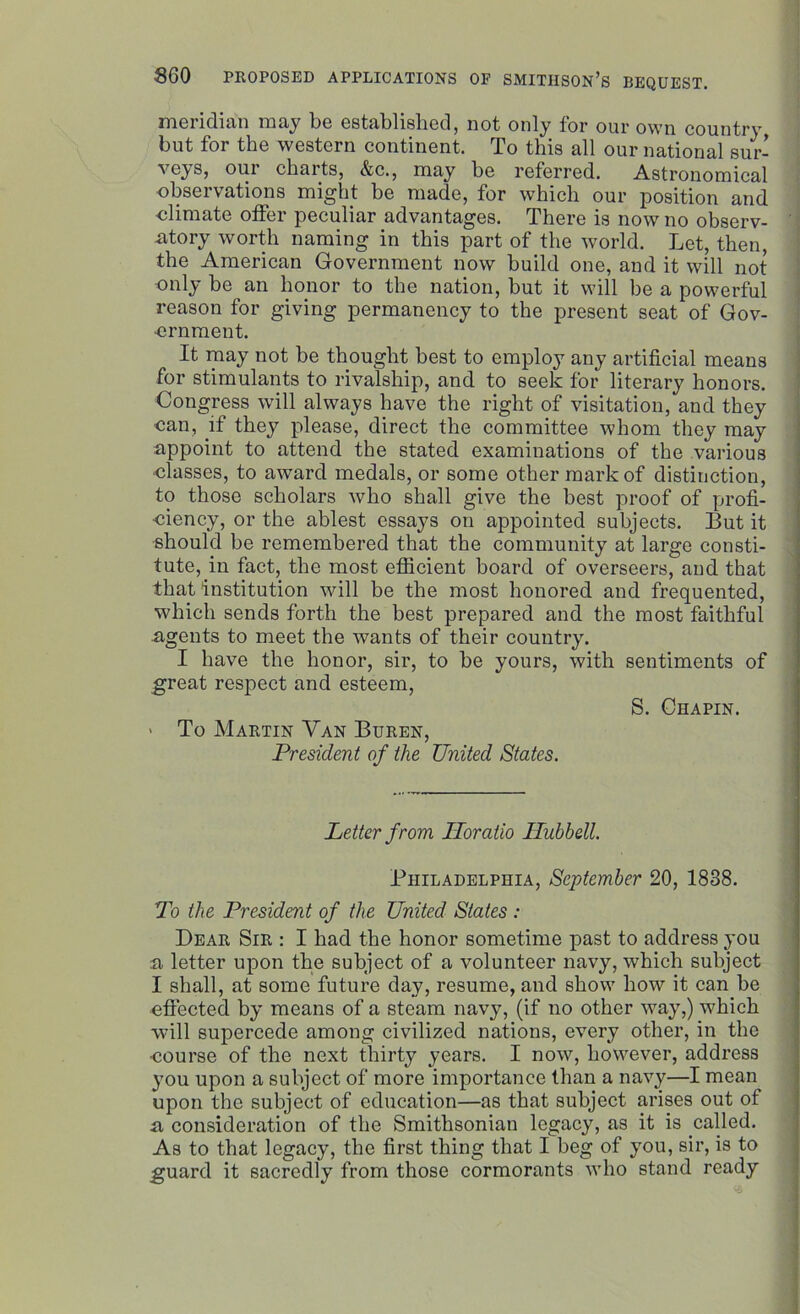 meridian may be established, not only for our own country but for the western continent. To this all our national sur- our charts, &c., may be referred. Astronomical observations might be made, for which our position and •climate offer peculiar advantages. There is now no observ- atory worth naming in this part of the world. Let, then, the American Government now build one, and it will not only be an honor to the nation, but it will be a powerful reason for giving permanency to the present seat of Gov- ernment. It may not be thought best to employ any artificial means for stimulants to rivalship, and to seek for literary honors. Congress will always have the right of visitation, and they ■can, .if they please, direct the committee whom they may appoint to attend the stated examinations of the various classes, to award medals, or some other mark of distinction, to those scholars who shall give the best proof of profi- ciency, or the ablest essays on appointed subjects. But it should be remembered that the community at large consti- tute, in fact, the most efficient board of overseers, and that that institution will be the most honored and frequented, which sends forth the best prepared and the most faithful agents to meet the wants of their country. I have the honor, sir, to be yours, with sentiments of great respect and esteem, S. Chapin. - To Martin Van Buren, President of the United States. Letter from Iloratio Ilubbell. Philadelphia, September 20, 1838. To the President of the United States : Dear Sir : I had the honor sometime past to address you a letter upon the subject of a volunteer navy, which subject I shall, at some future day, resume, and show how it can be effected by means of a steam navy, (if no other way,) which will supercede among civilized nations, every other, in the course of the next thirty years. I now, however, address you upon a subject of more importance than a navy—I mean upon the subject of education—as that subject arises out of a consideration of the Smithsonian legacy, as it is called. As to that legacy, the first thing that I beg of you, sir, is to guard it sacredly from those cormorants who stand ready