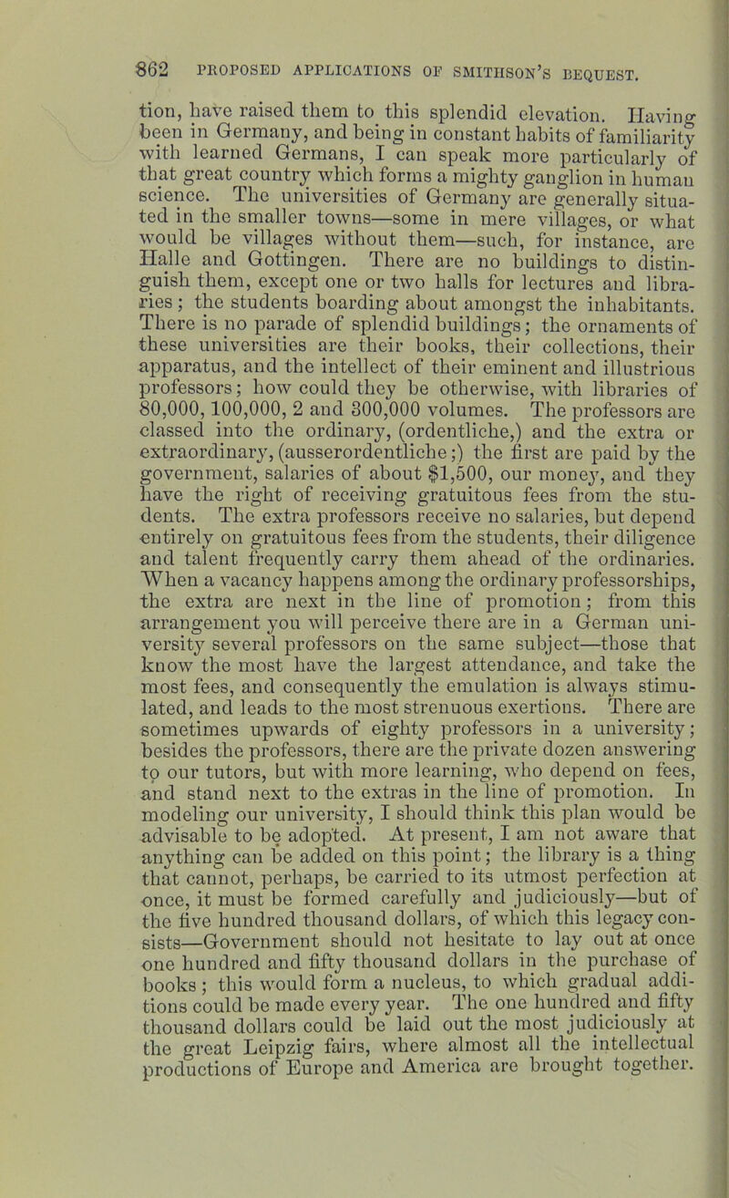 tion, have raised them to this splendid elevation. Having been in Germany, and being in constant habits of familiarity with learned Germans, I can speak more particularly of that great country which forms a mighty ganglion in human science. The universities of Germany are generally situa- ted in the smaller towns—some in mere villages, or what would be villages without them—such, for instance, are Halle and Gottingen. There are no buildings to distin- guish them, except one or two halls for lectures and libra- ries ; the students boarding about amongst the inhabitants. There is no parade of splendid buildings; the ornaments of these universities are their books, their collections, their apparatus, and the intellect of their eminent and illustrious professors; how could they he otherwise, with libraries of 80,000,100,000, 2 and 800,000 volumes. The professors are classed into the ordinary, (ordentliche,) and the extra or extraordinary, (ausserordentliclie;) the first are paid by the government, salaries of about $1,500, our money, and they have the right of receiving gratuitous fees from the stu- dents. The extra professors receive no salaries, but depend entirely on gratuitous fees from the students, their diligence and talent frequently carry them ahead of the ordinaries. When a vacancy happens among the ordinary professorships, the extra are next in the line of promotion; from this arrangement you will perceive there are in a German uni- versity several professors on the same subject—those that know the most have the largest attendance, and take the most fees, and consequently the emulation is always stimu- lated, and leads to the most strenuous exertions. There are sometimes upwards of eighty professors in a university; besides the professors, there are the private dozen answering to our tutors, but with more learning, who depend on fees, and stand next to the extras in the line of promotion. In modeling our university, I should think this plan would be advisable to be adopted. At present, I am not aware that anything can lie added on this point; the library is a thing that cannot, perhaps, be carried to its utmost perfection at once, it must be formed carefully and judiciously—but of the five hundred thousand dollars, of which this legacy con- sists—Government should not hesitate to lay out at once one hundred and fifty thousand dollars in the purchase of books; this would form a nucleus, to which gradual addi- tions could be made every year. The one hundred and fifty thousand dollars could be laid out the most judiciously at the great Leipzig fairs, where almost all the intellectual productions of Europe and America are brought together.