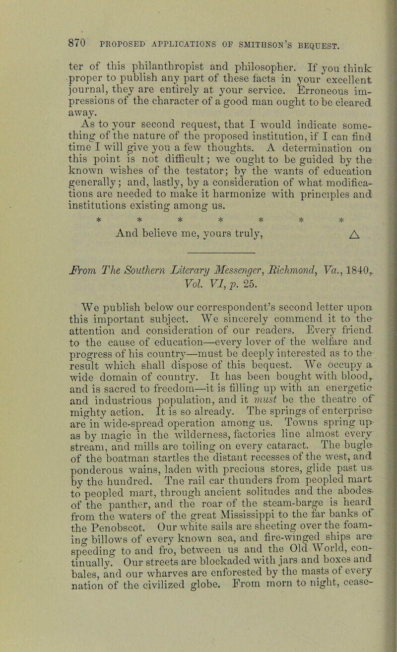 ter of this philanthropist and philosopher. If you think proper to publish any part of these facts in your excellent journal, they are entirely at your service. Erroneous im- pressions of the character of a good man ought to be cleared away. As to your second request, that I would indicate some- thing of the nature of the proposed institution, if I can find time I will give you a few thoughts. A determination on this point is not difficult; wTe ought to be guided by the known wishes of the testator; by the wants of education generally; and, lastly, by a consideration of what modifica- tions are needed to make it harmonize with principles and institutions existing among us. -V 'P «]. -T* 'f* 'T' 'T* *T» And believe me, yours truly, A JProm The Southern Literary Messenger, Richmond, Va., 1840, Vol VI, p. 25. We publish below our correspondent’s second letter upon this important subject. We sincerely commend it to the attention and consideration of our readers. Every friend to the cause of education—every lover of the welfare and progress of his country—must be deeply interested as to the result which shall dispose of this bequest. We occupy a wide domain of country. It has been bought with blood, and is sacred to freedom—it is filling up with an energetic and industrious population, and it must be the theatre of mighty action. It is so already. The springs of enterprise are in wide-spread operation among us. Towns spring up as by magic in the wilderness, factories line almost every stream, and mills are toiling on every cataract. The bugle of the boatman startles the distant recesses of the west, and ponderous wains, laden with precious stores, glide past us by the hundred. Tne rail car thunders from peopled mart to peopled mart, through ancient solitudes and the abodes of the panther, and the roar of the steam-barge is heard from the waters of the great Mississippi to the far banks of the Penobscot. Our white sails are sheeting over the foam- ing billows of every known sea, and fire-winged ships are- speeding to and fro, between us and the Old World, con- tinually. Our streets are blockaded with jars and boxes and bales, and our wharves are enforested by the masts of every nation of the civilized globe. From morn to night, cease-