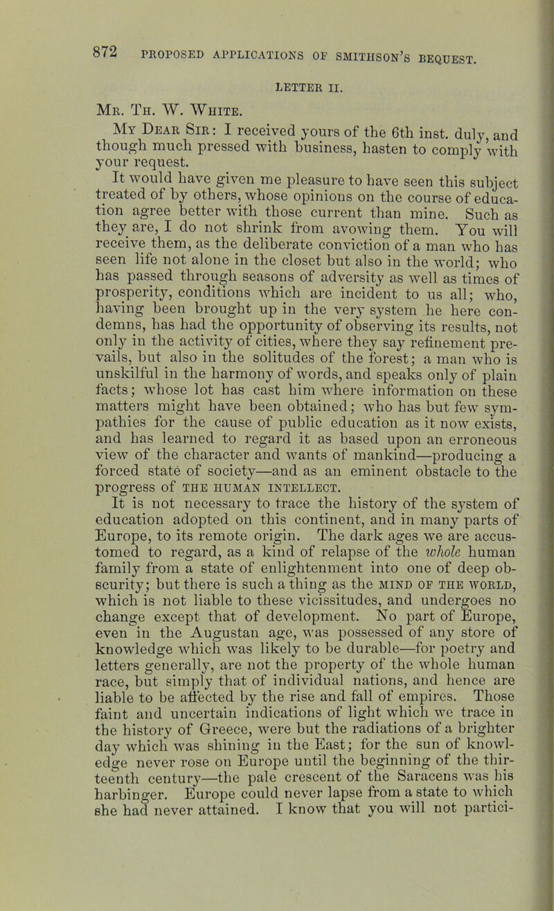 LETTER II. Mr. Th. W. White. My Dear Sir : I received yours of the 6th inst. duly, and though much pressed with business, hasten to comply with your request. It would have given me pleasure to have seen this subject treated of by others, whose opinions on the course of educa- tion agree better with those current than mine. Such as they are, I do not shrink from avowing them. You will receive them, as the deliberate conviction of a man who has seen life not alone in the closet but also in the world; who has passed through seasons of adversity as well as times of prosperity, conditions which are incident to us all; who, having been brought up in the very system he here con- demns, has had the opportunity of observing its results, not only in the activity of cities, where they say refinement pre- vails, but also in the solitudes of the forest; a man who is unskilful in the harmony of words, and speaks only of plain facts; whose lot has cast him where information on these matters might have been obtained; who has but few sym- pathies for the cause of public education as it now exists, and has learned to regard it as based upon an erroneous view of the character and wants of mankind—producing a forced state of society—and as an eminent obstacle to the progress of the human intellect. It is not necessary to trace the history of the system of education adopted on this continent, and in many parts of Europe, to its remote origin. The dark ages we are accus- tomed to regard, as a kind of relapse of the whole human family from a state of enlightenment into one of deep ob- scurity; but there is such a thing as the mind of the world, which is not liable to these vicissitudes, and undergoes no change except that of development. No part of Europe, even in the Augustan age, was possessed of any store of knowledge which was likely to be durable—for poetry and letters generally, are not the property of the whole human race, but simply that of individual nations, and hence are liable to be affected by the rise and fall of empires. Those faint and uncertain indications of light which we trace in the history of Greece, were but the radiations of a brighter day which was shining in the East; for the sun of knowl- edge never rose on Europe until the beginning of the thir- teenth century—the pale crescent of the Saracens was his harbinger. Europe could never lapse from a state to which she had never attained. I know that you will not partici-