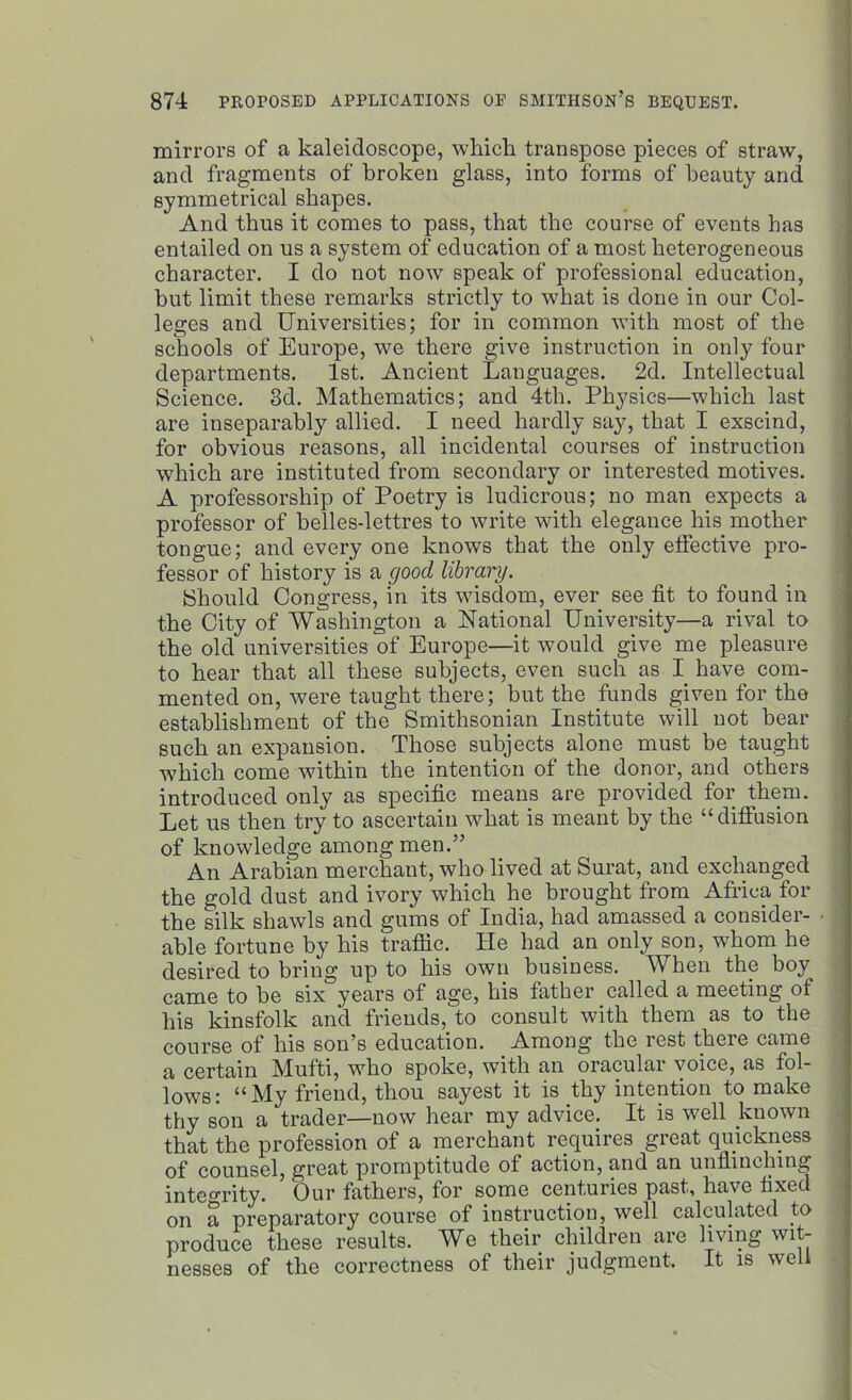 mirrors of a kaleidoscope, which transpose pieces of straw, and fragments of broken glass, into forms of beauty and symmetrical shapes. And thus it comes to pass, that the course of events has entailed on us a system of education of a most heterogeneous character. I do not now speak of professional education, but limit these remarks strictly to what is done in our Col- leges and Universities; for in common with most of the schools of Europe, we there give instruction in only four departments. 1st. Ancient Languages. 2d. Intellectual Science. 3d. Mathematics; and 4th. Physics—which last are inseparably allied. I need hardly say, that I exscind, for obvious reasons, all incidental courses of instruction which are instituted from secondary or interested motives. A professorship of Poetry is ludicrous; no man expects a professor of belles-lettres to write with elegance his mother tongue; and every one knows that the only effective pro- fessor of history is a good library. Should Congress, in its wisdom, ever see fit to found in the City of Washington a National University—a rival to the old universities of Europe—it would give me pleasure to hear that all these subjects, even such as I have com- mented on, were taught there; but the funds given for the establishment of the Smithsonian Institute will not bear such an expansion. Those subjects alone must be taught which come within the intention of the donor, and others introduced only as specific means are provided for them. Let us then try to ascertain what is meant by the “diffusion of knowledge among men.” An Arabian merchant, who lived at Surat, and exchanged the gold dust and ivory which he brought from Africa for the silk shawls and gums of India, had amassed a consider- able fortune by his traffic. He had. an only son, whom he desired to bring up to his own business. WLen the boy came to be six years of age, his father called a meeting of his kinsfolk and friends, to consult with them as to the course of his son’s education. Among the rest there came a certain Mufti, who spoke, with an oracular voice, as fol- lows; “My friend, thou sayest it is thy intention to make thy son a trader—now hear my advice.. It is well known that the profession of a merchant requires great quickness of counsel, great promptitude of action, and an unflinching integrity. Our fathers, for some centuries past, have fixed on a preparatory course of instruction, well calculated to produce these results. We their children are living wit- nesses of the correctness of their judgment. It is well