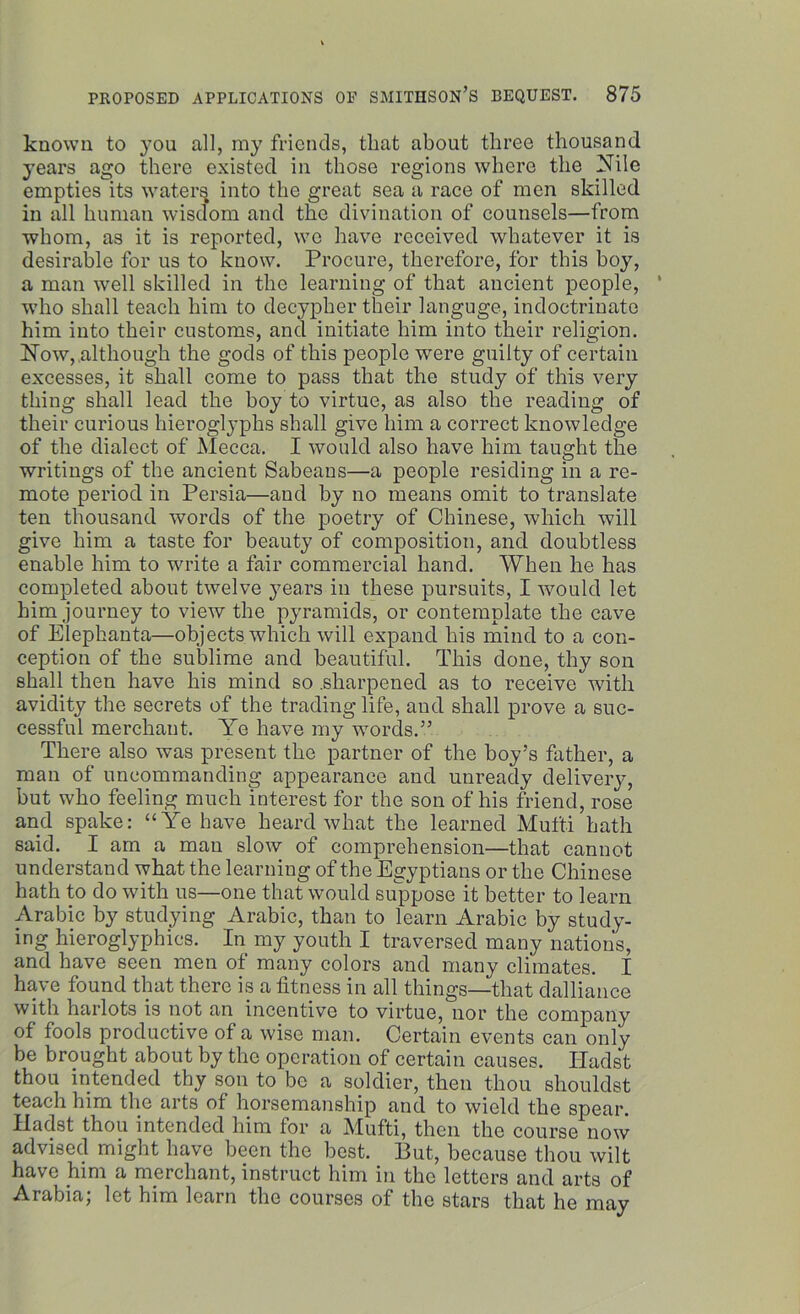 known to you all, my friends, that about three thousand years ago there existed in those regions where the Nile empties its waters into the great sea a race of men skilled in all human wisdom and the divination of counsels—from whom, as it is reported, wo have received whatever it is desirable for us to know. Procure, therefore, for this boy, a man well skilled in the learning of that ancient people, who shall teach him to decypher their languge, indoctrinate him into their customs, and initiate him into their religion. Now, although the gods of this people were guilty of certain excesses, it shall come to pass that the study of this very thing shall lead the boy to virtue, as also the reading of their curious hieroglyphs shall give him a correct knowledge of the dialect of Mecca. I would also have him taught the writings of the ancient Sabeans—a people residing in a re- mote period in Persia—and by no means omit to translate ten thousand words of the poetry of Chinese, which will give him a taste for beauty of composition, and doubtless enable him to write a fair commercial hand. When he has completed about twelve years in these pursuits, I would let him journey to view the pyramids, or contemplate the cave of Elephanta—objects which will expand his mind to a con- ception of the sublime and beautiful. This done, thy son shall then have his mind so .sharpened as to receive with avidity the secrets of the trading life, and shall prove a suc- cessful merchant. Ye have my words.” There also was present the partner of the boy’s father, a man of uncommanding appearance and unready delivery, but who feeling much interest for the son of his friend, rose and spake: “Ye have heard what the learned Mufti hath said. I am a man slow of comprehension—that cannot understand what the learning of the Egyptians or the Chinese hath to do with us—one that would suppose it better to learn Arabic by studying Arabic, than to learn Arabic by study- ing hieroglyphics. In my youth I traversed many nations, and have seen men of many colors and many climates. I have found that there is a fitness in all things—that dalliance with harlots is not an incentive to virtue, nor the company of fool8 productive of a wise man. Certain events can only be brought about by the operation of certain causes. ITadst thou intended thy son to be a soldier, then thou shouldst teach him the arts of horsemanship and to wield the spear. Hadst thou intended him for a Mufti, then the course now advised might have been the best. But, because thou wilt have him a merchant, instruct him in the letters and arts of Arabia; let him learn the courses of the stars that he may