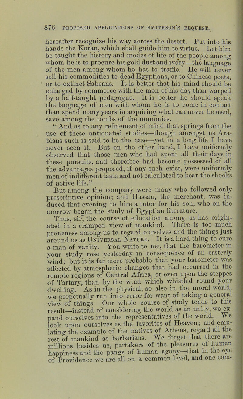 hereafter recognize his way across the desert. Put into his hands the Koran, which shall guide him to virtue. Let him be taught the history and modes of life of the people among whom he is to procure his gold dust and ivo*ry—the language of the men among whom he has to traffic. He will never sell his commodities to dead Egyptians, or to Chinese poets, or to extinct Sabeans. It is better that his mind should be enlarged by commerce with the men of his day than warped by a half-taught pedagogue. It is better he should speak the language of men with whom he is to come in contact than spend many years in acquiring what can never be used, save among the tombs of the mummies. “And as to any refinement of mind that springs from the use of these antiquated studies—though amongst us Ara- bians such is said to be the case—yet in a long life I have never seen it. But on the other hand, I have uniformly observed that those men who had spent all their days in these pursuits, and therefore had become possessed of all the advantages proposed, if any such exist, were uniformly men of indifferent taste and not calculated to bear the shocks of active life.” But among the company were many who followed only prescriptive opinion; and Hassan, the merchant, was in- duced that evening to hire a tutor for his son, who on the morrow began the study of Egyptian literature. Thus, sir, the course of education among us has origin- ated in a cramped view of mankind. There is too much proneness among us to regard ourselves and the things just around us as Universal Nature. It is a hard thing to cure a man of vanity. You write to me, that the barometer in your study rose yesterday in consequence of an easterly wind; but it is far more probable that your barometer was affected by atmospheric changes that had occurred in the remote regions of Central Africa, or even upon the steppes of Tartary, than by the wind which whistled round your dwelling. As in the physical, so also in the moral world, we perpetually run into error for want of taking a general view of things. Our whole course of study tends to this result—instead of considering the world as an unity, we ex- pand ourselves into the representatives of the world. We look upon ourselves as the favorites of Heaven; and emu- lating the example of the natives of Athens, regard all the rest of mankind as barbarians. We forget that there are millions besides us, partakers of the pleasures of human happiness and the pangs of human agony—that in the eye of Providence we are all on a common level, and one com-