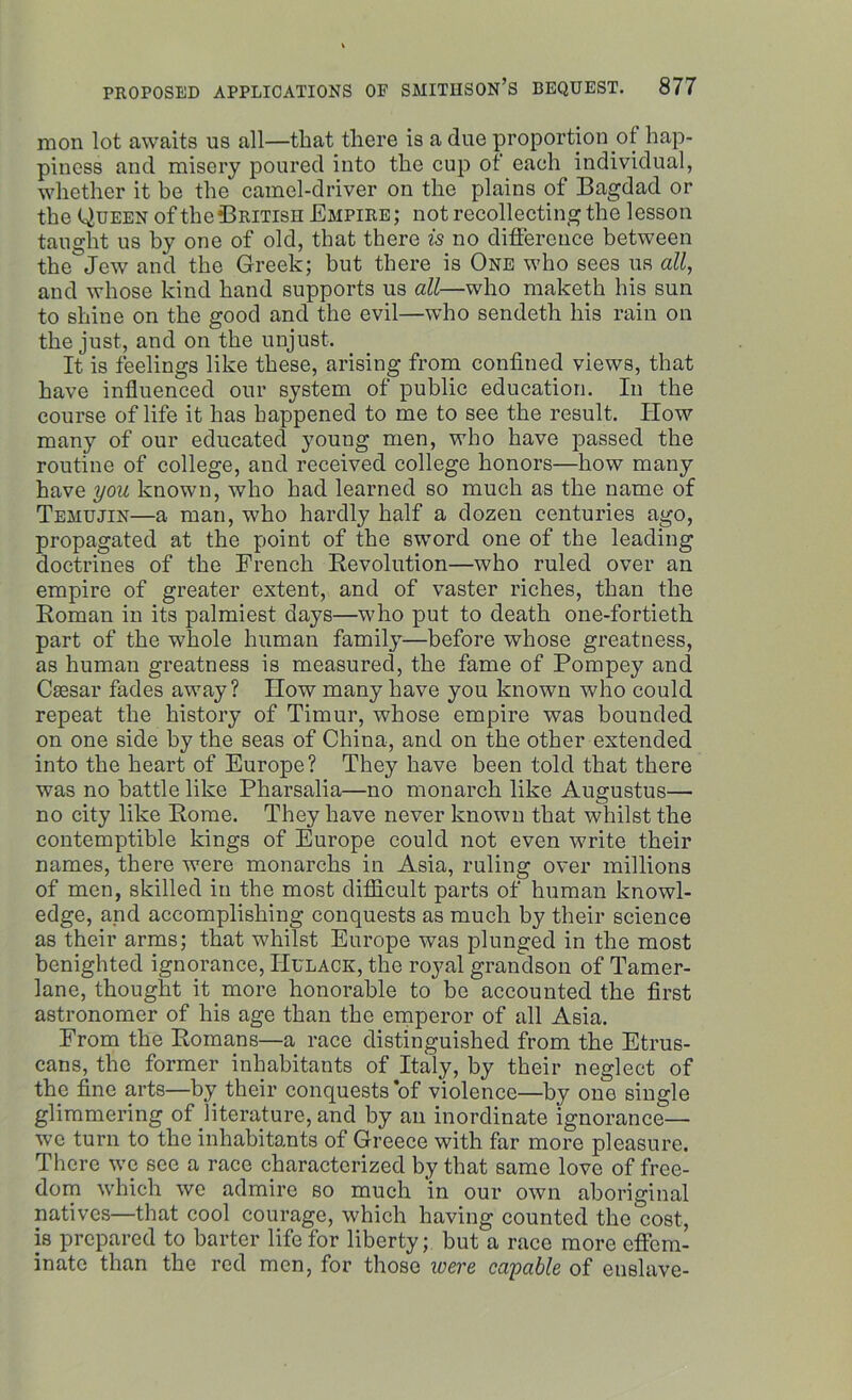 raon lot awaits us all—that there is a due proportion of hap- piness and misery poured into the cup of each individual, whether it be the camel-driver on the plains of Bagdad or the Queen of the British Empire; not recollecting the lesson taught us by one of old, that there is no difference between the'jew and the Greek; but there is One who sees us all, and whose kind hand supports us all—who maketh his sun to shine on the good and the evil—who sendetli his rain on the just, and on the unjust. It is feelings like these, arising from confined views, that have influenced our system of public education. In the course of life it has happened to me to see the result. How many of our educated young men, who have passed the routine of college, and received college honors—how many have you known, who had learned so much as the name of Temujin—a man, who hardly half a dozen centuries ago, propagated at the point of the sword one of the leading doctrines of the French Revolution—who ruled over an empire of greater extent, and of vaster riches, than the Roman in its palmiest days—who put to death one-fortieth part of the whole human family—before whose greatness, as human greatness is measured, the fame of Pompey and Caesar fades away? How many have you known who could repeat the history of Timur, whose empire was bounded on one side by the seas of China, and on the other extended into the heart of Europe? They have been told that there was no battle like Pharsalia—no monarch like Augustus— no city like Rome. They have never known that whilst the contemptible kings of Europe could not even write their names, there were monarchs in Asia, ruling over millions of men, skilled in the most difficult parts of human knowl- edge, and accomplishing conquests as much by their science as their arms; that whilst Europe was plunged in the most benighted ignorance, Hulack, the royal grandson of Tamer- lane, thought it more honorable to be accounted the first astronomer of his age than the emperor of all Asia. From the Romans—a race distinguished from the Etrus- cans, the former inhabitants of Italy, by their neglect of the fine arts—by their conquests *of violence—by one single glimmering of literature, and by an inordinate 'ignorance— we turn to the inhabitants of Greece with far more pleasure. There we see a race characterized by that same love of free- dom which we admire so much in our own aboriginal natives—that cool courage, which having counted the cost, is prepared to barter life for liberty; but a race more effem- inate than the red men, for those were capable of enslave-