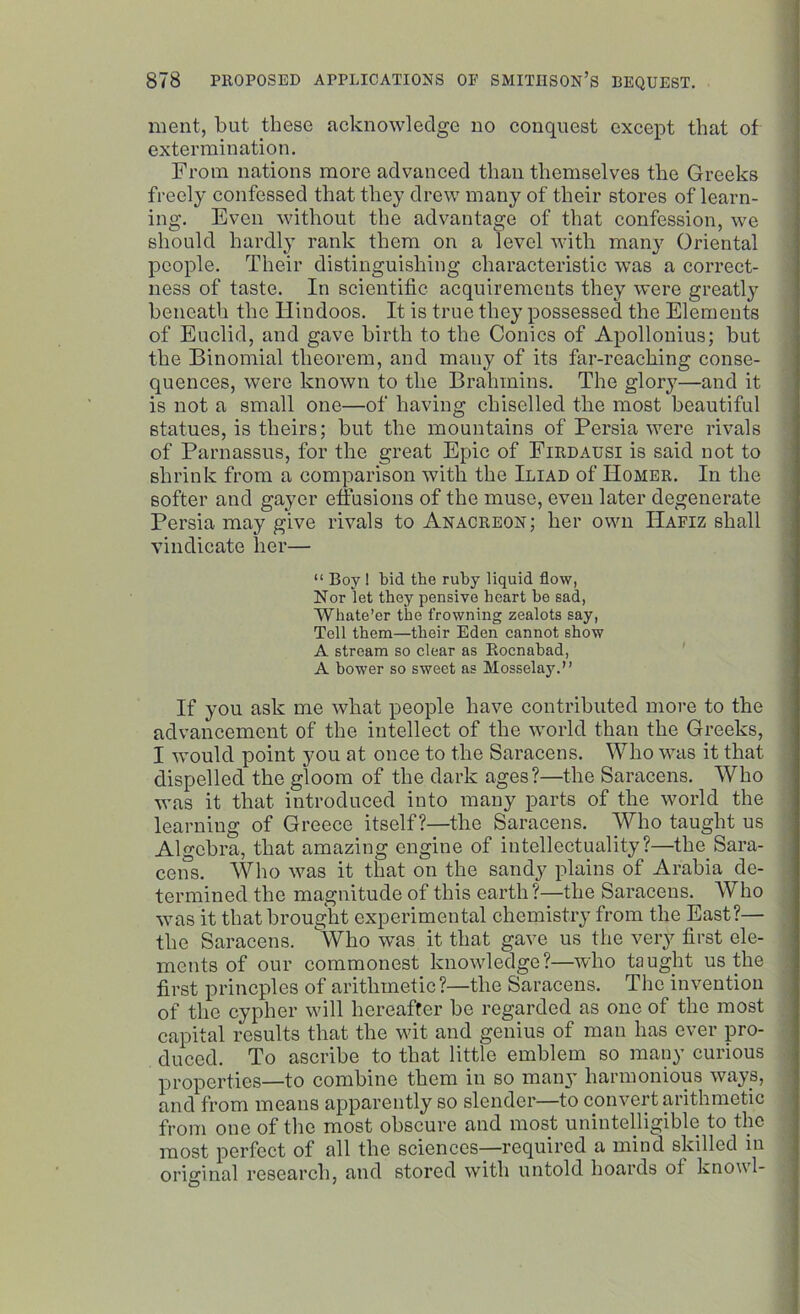 ment, but these acknowledge no conquest except that of extermination. From nations more advanced than themselves the Greeks freely confessed that they drew many of their stores of learn- ing. Even without the advantage of that confession, we should hardly rank them on a level with many Oriental people. Their distinguishing characteristic was a correct- ness of taste. In scientific acquirements they were greatly beneath the Hindoos. It is true they possessed the Elements of Euclid, and gave birth to the Conics of Apollonius; but the Binomial theorem, and many of its far-reaching conse- quences, were known to the Brahmins. The glory—and it is not a small one—of having chiselled the most beautiful statues, is theirs; but the mountains of Persia were rivals of Parnassus, for the great Epic of Firdausi is said not to shrink from a comparison with the Iliad of IIomer. In the softer and gayer effusions of the muse, even later degenerate Persia may give rivals to Anacreon; her own IIafiz shall vindicate her— “ Boy! bid the ruby liquid flow, Nor let they pensive heart be sad, 'Whate’er the frowning zealots say, Tell them—their Eden cannot show A stream so clear as Eocnahad, A bower so sweet as Mosselay.” If you ask me what people have contributed more to the advancement of the intellect of the world than the Greeks, I would point you at once to the Saracens. Who was it that dispelled the gloom of the dark ages?—the Saracens. Who was it that introduced into many parts of the world the learning of Greece itself?—the Saracens. Who taught us Algebra, that amazing engine of intellectuality?—the_Sara- cens. Who was it that on the sandy plains of Arabia de- termined the magnitude of this earth ?—the Saracens. Who was it that brought experimental chemistry from the East?— the Saracens. Who was it that gave us the very first ele- ments of our commonest knowledge?—who taught us the first princples of arithmetic?—the Saracens. The invention of the cypher will hereafter be regarded as one of the most capital results that the wit and genius of man has ever pro- duced. To ascribe to that little emblem so many curious properties—to combine them in so many harmonious ways, and from means apparently so slender—to convert arithmetic from one of the most obscure and most unintelligible to the most perfect of all the sciences—required a mind skilled in original research, and stored with untold hoards ol know 1-