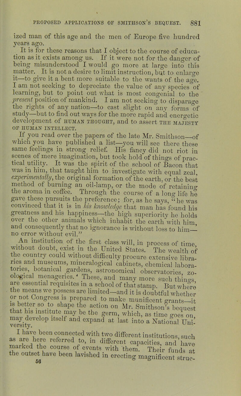 ized man of this age and the men of Europe five hundred years ago. It is tor these reasons that I object to the course of educa- tion as it exists among us. If it were not for the danger of being misunderstood I would go more at large into this niatter. It is not a desire to limit instruction, but to enlarge it—to give it a bent more suitable to the wants of the age. I am not seeking to depreciate the value of any species of learning, but to point out what is most congenial to the ■present position of mankind. I am not seeking to disparage the rights of any nation—to cast slight on any forms of study—but to find out ways for the more rapid and energetic development of human thought, and to assert the majesty OF HUMAN INTELLECT. If you read over the papers of the late Mr. Smithson of which you have published a list—you will see there these same teelings in strong relief. His fancy did not riot in scenes of mere imagination, but took hold of things of prac- tical utility. It was the spirit of the school of Bacon that was in him, that taught him to investigate with equal zeal, experimentally, the original formation of the earth, or the best method of burning an oil-lamp, or the mode of retaining the aroma in coffee. Through the course of a long life he gave these pursuits the preference; for, as he says, “he was convinced that it is in his knowledge that man has found his greatness and his happiness—the high superiority he holds over the other animals which inhabit the earth “with him and consequently that no ignorance is without loss to him— no error without evil.” An institution of the first class will, in process of time without doubt, exist in the United States. The wealth of the country could without difficulty procure extensive libra- ries and museums, mineralogical cabinets, chemical labora- tories, botanical gardens, astronomical observatories zo- ological menageries. * These, and many more such thin«-s are essential requisites in a school of that stamp. But where the means we possess are limited—and it is doubtful whether or not Congress is prepared to make munificent grants—it is better so to shape the action on Mr. Smithson’s bequest that his institute may be the germ, which, as time goes on may develop itself and expand at last into a National Uni- versity. 1 I have been connected with two different institutions, such as are here referred to, in different capacities, and have marked the course of events with them. Their funds at the outset have been lavished in erecting magnificent struck 56