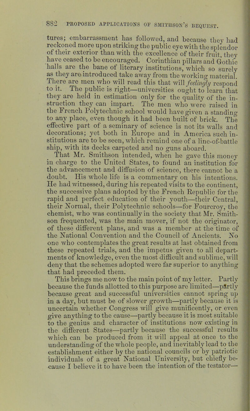 tures; embarrassment lias followed, and because they had reckoned more upon striking the public eye with the splendor of their exterior than with the excellence of their fruit, they have ceased to be encouraged. Corinthian pillars and Gothic halls aie the bane ot literary institutions, which so surely as they are introduced take away from the working material. There are men who will read this that will feelingly respond to it. The public is right—universities ought to learn that they are held in estimation only for the quality of the in- struction they can impart. The men who were raised in the French Polytechnic school would have given a standing to any place, even though it had been built of brick. The effective part of a seminary of science is not its walls and decorations; yet both in Europe and in America such in- stitutions are to be seen, which remind one of a line-of-battle ship, with its decks carpeted and no guns aboard. That Mr. Smithson intended, when he gave this money in charge to the United States, to found an institution for the advancement and diffusion of science, there cannot be a doubt. His whole life is a commentary on his intentions. He had witnessed, during his repeated visits to the continent, the successive plans adopted by the French Republic for the rapid and perfect education of their youth—their Central, their Normal, their Polytechnic schools—for Fourcroy, the chemist, who was continually in the society that Mr. Smith- son frequented, was the main mover, if not the originator, of these different plans, and was a member at the time of the National Convention and the Council of Ancients. No one who contemplates the great results at last obtained from these repeated trials, and the impetus given to all depart- ments of knowledge, even the most difficult and sublime, will deny that the schemes adopted wrere far superior to anything that had preceded them. This brings me now to the main point of my letter. Partly because the funds allotted to this purpose are limited—pflrtly because great and successful universities cannot spring up in a day, but must be of slower growth—partly because it is uncertain whether Congress will give munificently, or even give anything to the cause—partly because it is most suitable to the genius and character of institutions now existing in the different States—partly because the successful results which can be produced from it will appeal at once to the understanding of the whole people, and inevitably lead to the establishment either by the national councils or by patriotic individuals of a great National University, but chiefly be- cause I believe it to have been the intention of the testator—