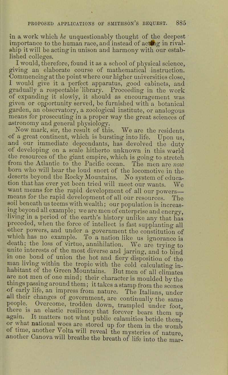 in a work which he unquestionably thought of the deepest importance to the human race, and instead of act#ig in rival- ship it will be acting in unison and harmony with our estab- lished colleges. I would, therefore, found it as a school of physical science, giving an elaborate course of mathematical instruction. Commencing at the point where our higher universities close, I would give it a perfect apparatus, good cabinets, ancl gradually a respectable library. Proceeding in the work of expanding it slowly, it should as encouragement was given or opportunity served, be furnished with a botanical garden, an observatory, a zoological institute, or analogous means for prosecuting in a proper way the great sciences of astronomy and general physiology. Now mark, sir, the result of this. We are the residents of a great continent, which is bursting into life. Upon us, and our immediate descendants, has devolved the duty of developing on a scale hitherto unknown in this world the resources of the giant empire, which is going to stretch from the Atlantic to the Pacific ocean. The men are now born who will hear the loud snort of the locomotive in the deserts beyond the Pocky Mountains. No system of educa- tion that has ever yet been tried will meet our wants. We want means for the rapid development of all our powers— means for the rapid development of all our resources. The soil beneath us teems with wealth; our population is increas- ing beyond all example; we are men of enterprise and energy, living in a period of the earth’s history unlike any that has preceded, when the force of intellect is fast supplanting all other powers, and under a government the constitution of which has no example. To a nation like us ignorance is death, the loss of virtue, annihilation. We are trying to unite interests of the most diverse and jarring, and to bind in one bond of union the hot and fiery disposition of the man living within the tropic with the cold calculating in- habitant of the Green Mountains. Put men of all climates are not men of one mind; their character is moulded by the things passing around them; it takes a stamp from the scenes II cfr y an ^mPr(?ss from nature. The Italians, under all their changes ot government, are continually the same people. Overcome, trodden down, trampled under foot there is an elastic resiliency that forever bears them up again. It matters not what public calamities betide them or what national woes are stored up for them in the womb ot time, another Volta will reveal the mysteries of nature another Canova will breathe the breath of life into the mar-
