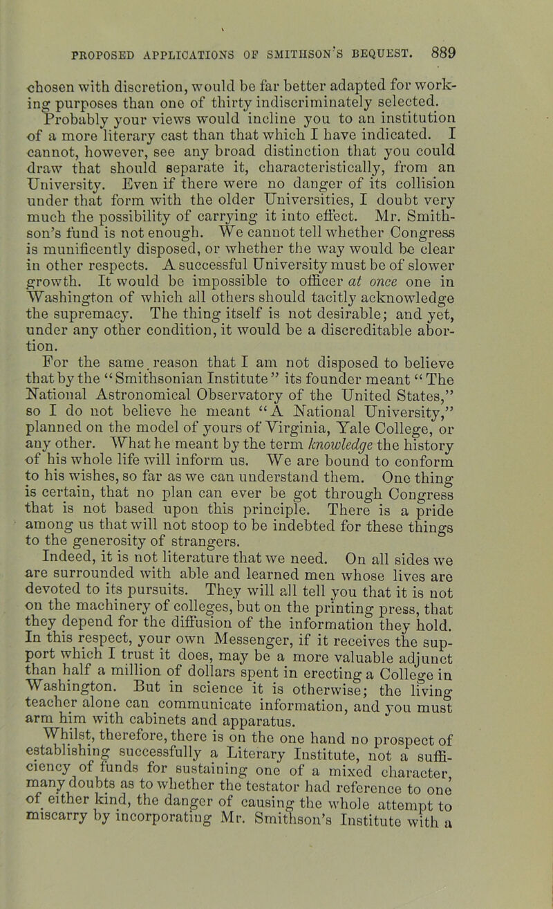 chosen with discretion, would be far better adapted for work- ing; purposes than one of thirty indiscriminately selected. Probably your views would incline you to an institution of a more literary cast than that which I have indicated. I cannot, however, see any broad distinction that you could draw that should separate it, characteristically, from an University. Even if there were no danger of its collision under that form with the older Universities, I doubt very much the possibility of carrying it into effect. Mr. Smith- son’s fund is not enough. We cannot tell whether Congress is munificently disposed, or whether the way would be clear in other respects. A successful University must be of slower growth. It would be impossible to otficer at once one in Washington of which all others should tacitly acknowledge the supremacy. The thing itself is not desirable; and yet, under any other condition, it would be a discreditable abor- tion. For the same.reason that I am not disposed to believe that by the “Smithsonian Institute” its founder meant “ The National Astronomical Observatory of the United States,” so I do not believe he meant “A national University,” planned on the model of yours of Virginia, Yale College, or any other. What he meant by the term knowledge the history of his whole life will inform us. We are bound to conform to his wishes, so far as we can understand them. One thing is certain, that no plan can ever be got through Congress that is not based upon this principle. There is a pride among us that will not stoop to be indebted for these things to the generosity of strangers. Indeed, it is not literature that we need. On all sides we are surrounded with able and learned men whose lives are devoted to its pursuits. They will all tell you that it is not on the machinery of colleges, but on the printing press, that they depend for the diffusion of the information they hold. In this respect, your own Messenger, if it receives the sup- port which I trust it does, may be a more valuable adjunct than half a million of dollars spent in erecting a College in Washington. But in science it is otherwise; the living teacher alone can communicate information, and you must, arm him with cabinets and apparatus. Whilst, therefore, there is on the one hand no prospect of establishing successfully a Literary Institute, not a suffi- ciency of lunds for sustaining one of a mixed character many doubts as to whether the testator had reference to one of. either kind, the danger of causing the whole attempt to miscarry by incorporating Mr. Smithson’s Institute with a