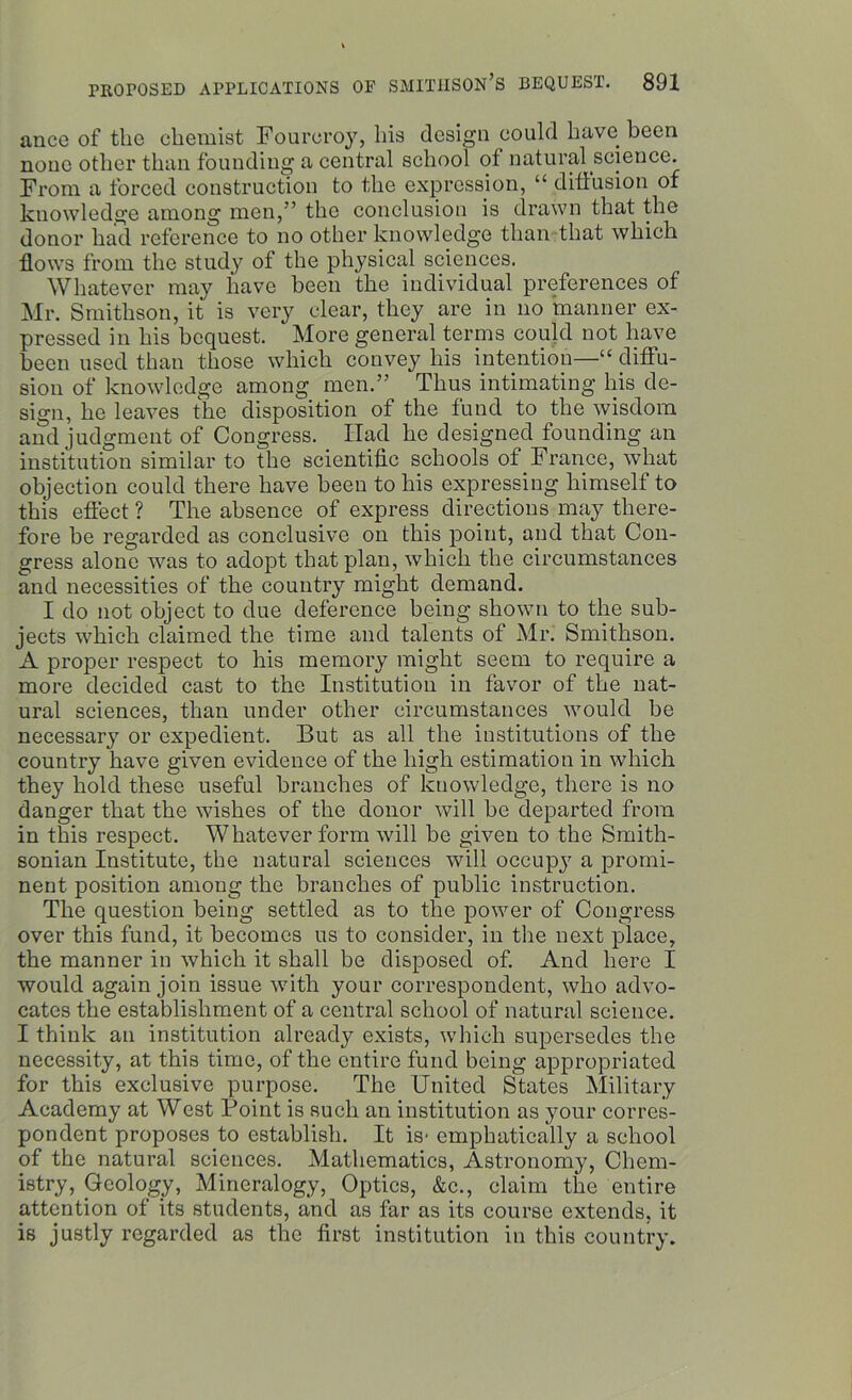ance of the chemist Fourcroy, his design could have been none other than founding a central school of natural science. From a forced construction to the expression, “ diffusion of knowledge among men,” the conclusion is drawn that the donor had reference to no other knowledge than that which flows from the study of the physical sciences. Whatever may have been the individual preferences of Mr. Smithson, it is very clear, they are in no manner ex- pressed in his bequest. More general terms could not have been used than those which convey his intention—1“ diffu- sion of knowledge among men.” Thus intimating his de- sign, he leaves the disposition of the fund to the wisdom and judgment of Congress. Had he designed founding an institution similar to the scientific schools of France, what objection could there have been to bis expressing himself to this effect ? The absence of express directions may there- fore be regarded as conclusive on this point, and that Con- gress alone was to adopt that plan, which the circumstances and necessities of the country might demand. I do not object to due deference being shown to the sub- jects which claimed the time and talents of Mr. Smithson. A proper respect to his memory might seem to require a more decided cast to the Institution in favor of the nat- ural sciences, than under other circumstances would be necessary or expedient. But as all the institutions of the country have given evidence of the high estimation in which they hold these useful branches of knowledge, there is no danger that the wishes of the donor will be departed from in this respect. Whatever form will be given to the Smith- sonian Institute, the natural sciences will occupy a promi- nent position among the branches of public instruction. The question being settled as to the power of Congress over this fund, it becomes us to consider, in the next place, the manner in which it shall be disposed of. And here I would again join issue with your correspondent, who advo- cates the establishment of a central school of natural science. I think an institution already exists, which supersedes the necessity, at this time, of the entire fund being appropriated for this exclusive purpose. The United States Military Academy at West Point is such an institution as your corres- pondent proposes to establish. It is- emphatically a school of the natural sciences. Mathematics, Astronomy, Chem- istry, Geology, Mineralogy, Optics, &c., claim the entire attention of its students, and as far as its course extends, it is justly regarded as the first institution in this country.