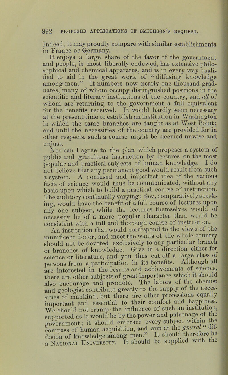 Indeed, it may proudly compare with similar establishments in France or Germany. It enjoys a large share of the favor of the government and people, is most liberally endowed, has extensive philo- sophical and chemical apparatus, and is in every way quali- fied to aid in the great work of “ diffusing knowledge among men.” It numbers now nearly one thousand grad- uates, many of whom occup}' distinguished positions in the scientific and literary institutions of the country, and all of whom are returning to the government a full equivalent for the benefits received. It would hardly seem necessary at the present time to establish an institution in Washington in which the same branches are taught as at West Point; and until the necessities of the country are provided for in other respects, such a course might be deemed unwise and unjust. Nor can I agree to the plan which proposes a system of public and gratuitous instruction by lectures on the most popular and practical subjects of human knowledge. I do not believe that any permanent good would result from such a system. A confused and imperfect idea of the various facts of science would thus be communicated, without any basis upon which to build a practical course of instruction. The auditory continually varying; few, comparatively speak- ing, would have the benefit of a full course of lectures upon any one subject, while the lectures themselves would of necessity be of a more popular character than would be consistent with a full and thorough course of instruction. An institution that would correspond to the views of the munificent donor, and meet the wants of the whole country should not be devoted exclusively to any particular brauch or branches of knowledge. Give it a direction either for science or literature, and you thus cut olf a large class of persons from a participation in its benefits. Although all are interested in the results and achievements of science, there are other subjects of great importance which it should also encourage and promote. The labors of the chemist and geologist contribute greatly to the supply of the neces- sities of mankind, but there are other professions equally important and essential to their comfort and happiness. We should not cramp the influence of such an institution, supported as it would be by the power and patronage of the government; it should embrace every subject within the compass of human acquisition, and aim at the general dif- fusion of knowledge among men.” It should therefore be a National University. It should be supplied with the