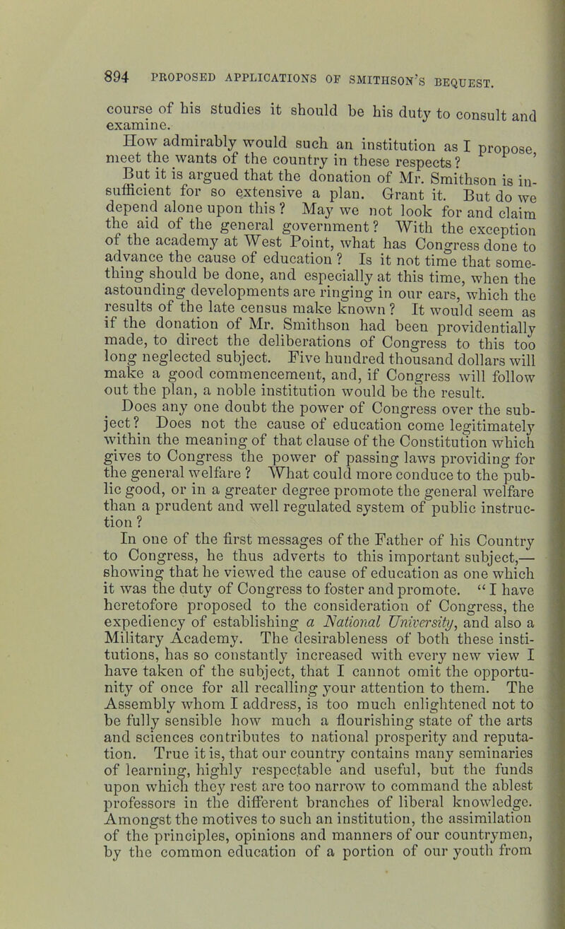 course of his studies it should he his duty to consult and examine. How admirably would such an institution as I propose meet the wants of the country in these respects ? But it is argued that the donation of Mr. Smithson is in- sufficient for so extensive a plan. Grant it. But do we depend alone upon this ? May we not look for and claim the aid of the general government ? With the exception ot the academy at West Point, what has Congress done to advance the cause of education ? Is it not time that some- thing should be done, and especially at this time, when the astounding developments are ringing in our ears, which the results of the late census make known? It would seem as if the donation of Mr. Smithson had been providentially made, to direct the deliberations of Congress to this too long neglected subject. Five hundred thousand dollars will make a good commencement, and, if Congress will follow out the plan, a noble institution would be the result. Does any one doubt the power of Congress over the sub- ject? Does not the cause of education come legitimately within the meaning of that clause of the Constitution which gives to Congress the power of passing laws providing for the general welfare ? What could more conduce to the pub- lic good, or in a greater degree promote the general welfare than a prudent and well regulated system of public instruc- tion ? In one of the first messages of the Father of his Country to Congress, he thus adverts to this important subject,— showing that he viewed the cause of education as one which it was the duty of Congress to foster and promote. “ I have heretofore proposed to the consideration of Congress, the expediency of establishing a National University, and also a Military Academy. The desirableness of both these insti- tutions, has so constantly increased with every new view I have taken of the subject, that I cannot omit the opportu- nity of once for all recalling your attention to them. The Assembly whom I address, is too much enlightened not to be fully sensible how much a flourishing state of the arts and sciences contributes to national prosperity and reputa- tion. True it is, that our country contains many seminaries of learning, highly respectable and useful, but the funds upon which they rest are too narrow to command the ablest professors in the different branches of liberal knowledge. Amongst the motives to such an institution, the assimilation of the principles, opinions and manners of our countrymen, by the common education of a portion of our youth from