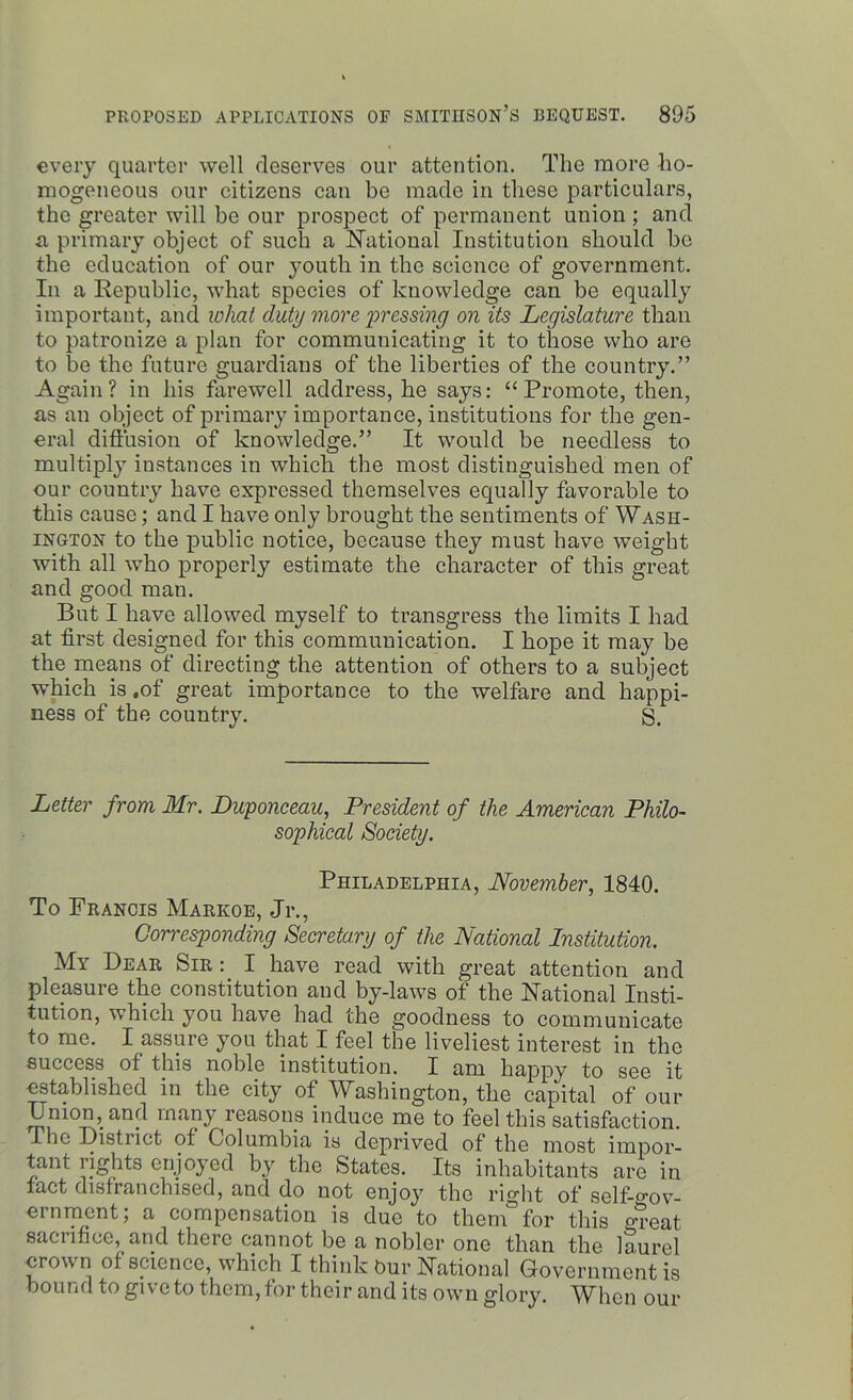 every quarter well deserves our attention. The more ho- mogeneous our citizens can be made in these particulars, the greater will be our prospect of permanent union ; and a primary object of such a National Institution should be the education of our youth in the science of government. In a Republic, what species of knowledge can be equally important, and what duty more pressing on its Legislature than to patronize a plan for communicating it to those who are to be the future guardians of the liberties of the country.” Again? in his farewell address, he says: “Promote, then, as an object of primary importance, institutions for the gen- eral diffusion of knowledge.” It would be needless to multiply instances in which the most distinguished men of our country have expressed themselves equally favorable to this cause; and I have only brought the sentiments of Wash- ington to the public notice, because they must have weight with all who properly estimate the character of this great and good man. But I have allowed myself to transgress the limits I had at first designed for this communication. I hope it may be the means of directing the attention of others to a subject which is .of great importance to the welfare and happi- ness of the country. g. Letter from Mr. Duponceau, President of the American Philo- sophical Society. Philadelphia, November, 1840. To Francis Markoe, Jr., Corresponding Secretary of the National Institution. My Bear Sir : I have read with great attention and pleasure the constitution and by-laws of the National Insti- tution, which you have had the goodness to communicate to me. I assure you that I feel the liveliest interest in the success of this noble institution. I am happy to see it established in the city of Washington, the capital of our Union, and many reasons induce me to feel this satisfaction. The Distiict of Columbia, is deprived, of the most imp or- tant rights enjoyed by the States. Its inhabitants are in fact disfranchised, and do not enjoy the right of selt-o'ov- eminent; a compensation is due to them for this <n’eat sacrifice, and there cannot be a nobler one than the laurel crown of science, which I think bur National Government is bound to give to them,for their and its own glory. When our
