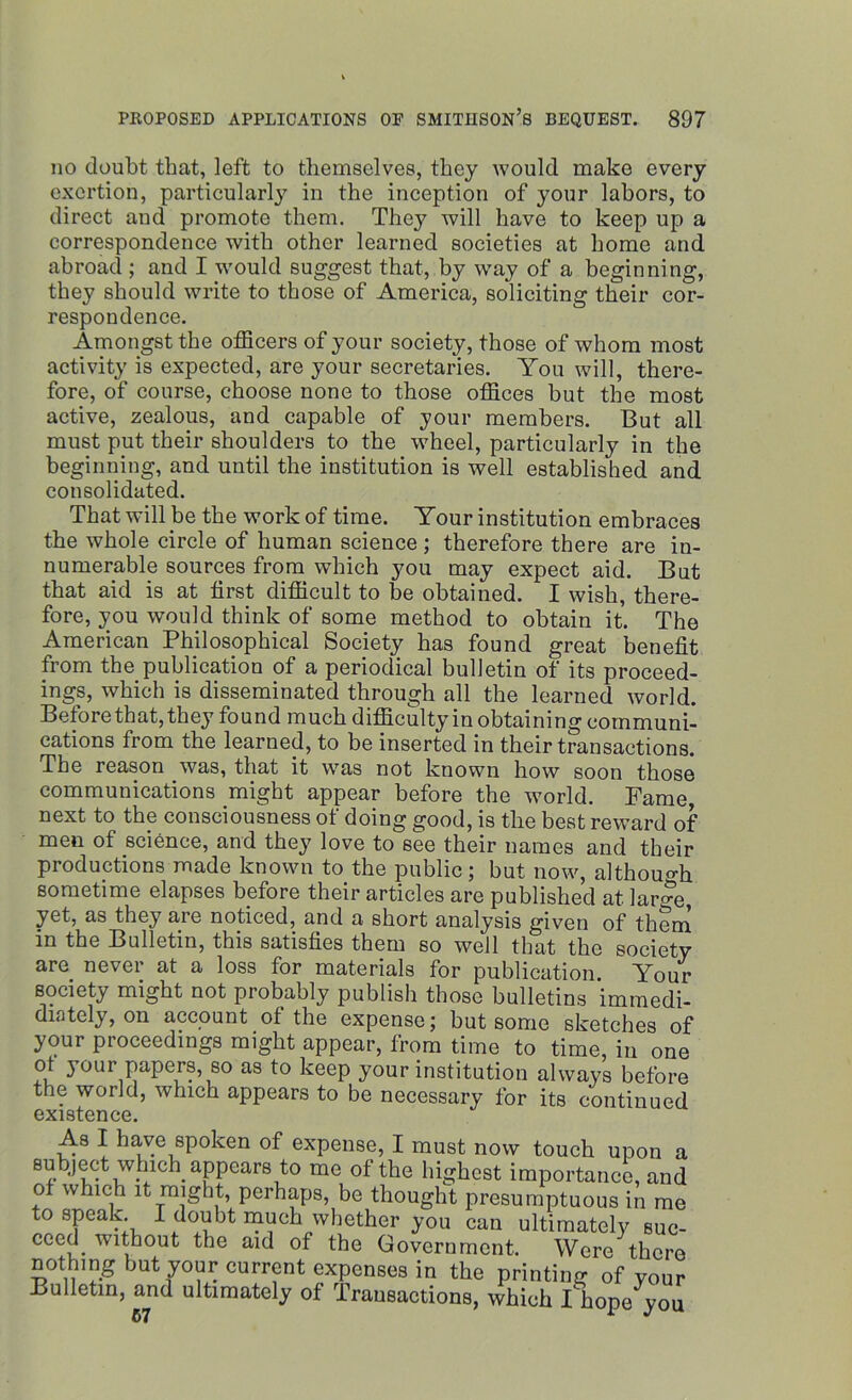 no doubt that, left to themselves, they would make every exertion, particularly in the inception of your labors, to direct and promote them. They will have to keep up a correspondence with other learned societies at home and abroad; and I would suggest that, by way of a beginning, they should write to those of America, soliciting their cor- respondence. Amongst the officers of your society, those of whom most activity is expected, are your secretaries. You will, there- fore, of course, choose none to those offices but the most active, zealous, and capable of your members. But all must put their shoulders to the wheel, particularly in the beginning, and until the institution is well established and consolidated. That will be the work of time. Your institution embraces the whole circle of human science ; therefore there are in- numerable sources from which you may expect aid. But that aid is at first difficult to be obtained. I wish, there- fore, you would think of some method to obtain it. The American Philosophical Society has found great benefit from the publication of a periodical bulletin of its proceed- ings, which is disseminated through all the learned world. Before that, they found much difficulty in obtaining communi- cations from the learned, to be inserted in their transactions. The reason was, that it was not known how soon those communications might appear before the world. Fame, next to the consciousness of doing good, is the best reward of men of science, and they love to see their names and their productions made known to the public; but now, although sometime elapses before their articles are published at lar<?e, yet, as they are noticed, and a short analysis given of them in the Bulletin, this satisfies them so well that the society are never at a loss for materials for publication. Your Bociety might not probably publish those bulletins immedi- diately, on account of the expense; but some sketches of your proceedings might appear, from time to time, in one ot your papers, so as to keep your institution always before the world, which appears to be necessary for its continued existence. As I have spoken of expense, I must now touch upon a subject which^ appears to me of the highest importance, and o w neb it might, perhaps, be thought presumptuous in me to speak I doubt much whether you can ultimately suc- ceed without the aid of the Government. Were there nothing but your current expenses in the printing of your Bulletin, and ultimately of Transactions, which I hope you